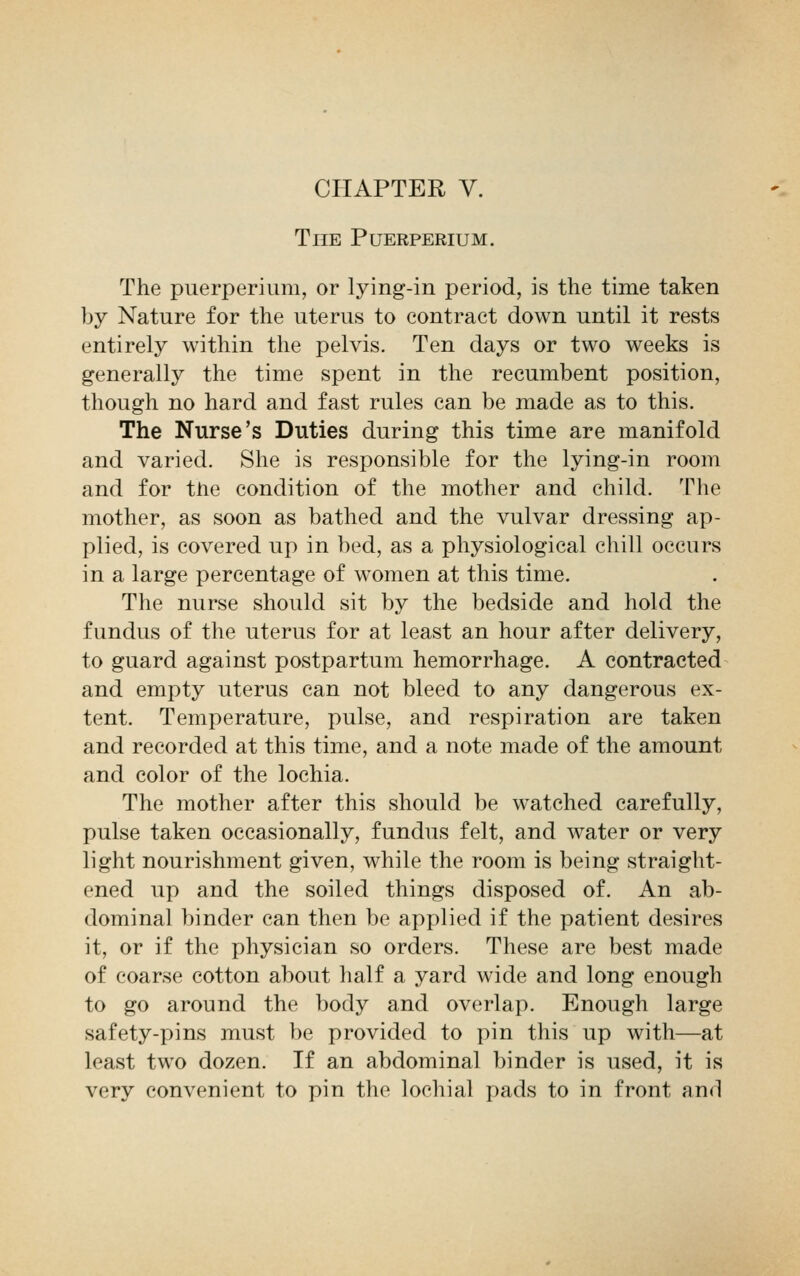 CHAPTER V. The Puerperium. The puerperium, or lying-in period, is the time taken by Nature for the uterus to contract down until it rests entirely within the pelvis. Ten days or two weeks is generally the time spent in the recumbent position, though no hard and fast rules can be made as to this. The Nurse's Duties during this time are manifold and varied. She is responsible for the lying-in room and for the condition of the mother and child. The mother, as soon as bathed and the vulvar dressing ap- plied, is covered up in bed, as a physiological chill occurs in a large percentage of women at this time. The nurse should sit by the bedside and hold the fundus of the uterus for at least an hour after delivery, to guard against postpartum hemorrhage. A contracted and empty uterus can not bleed to any dangerous ex- tent. Temperature, pulse, and respiration are taken and recorded at this time, and a note made of the amount and color of the lochia. The mother after this should be watched carefully, pulse taken occasionally, fundus felt, and water or very light nourishment given, while the room is being straight- ened up and the soiled things disposed of. An ab- dominal binder can then be applied if the patient desires it, or if the physician so orders. These are best made of coarse cotton about half a yard wide and long enough to go around the body and overlap. Enough large safety-pins must be provided to pin this up with—at least two dozen. If an abdominal binder is used, it is very convenient to pin the lochial pads to in front and