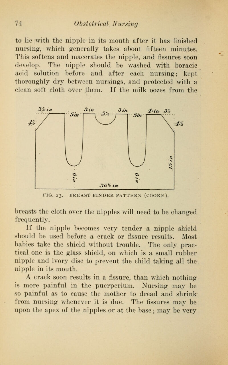 to lie with the nipple in its mouth after it has finished nursing, which generally takes about fifteen minutes. This softens and macerates the nipple, and fissures soon develop. The nipple should be washed with boracic acid solution before and after each nursing; kept thoroughly dry between nursings, and protected with a clean soft cloth over them. If the milk oozes from the 3fe in 3 in 3 in, 4-in 3a FIG. 23. BREAST BINDER PATTERN (COOKE). breasts the cloth over the nipples will need to be changed frequently. If the nipple becomes very tender a nipple shield should be used before a crack or fissure results. Most babies take the shield without trouble. The only prac- tical one is the glass shield, on which is a small rubber nipple and ivory disc to prevent the child taking all the nipple in its mouth. A crack soon results in a fissure, than which nothing is more painful in the puerperium. Nursing may be so painful as to cause the mother to dread and shrink from nursing whenever it is due. The fissures may be upon the apex of the nipples or at the base; may be very