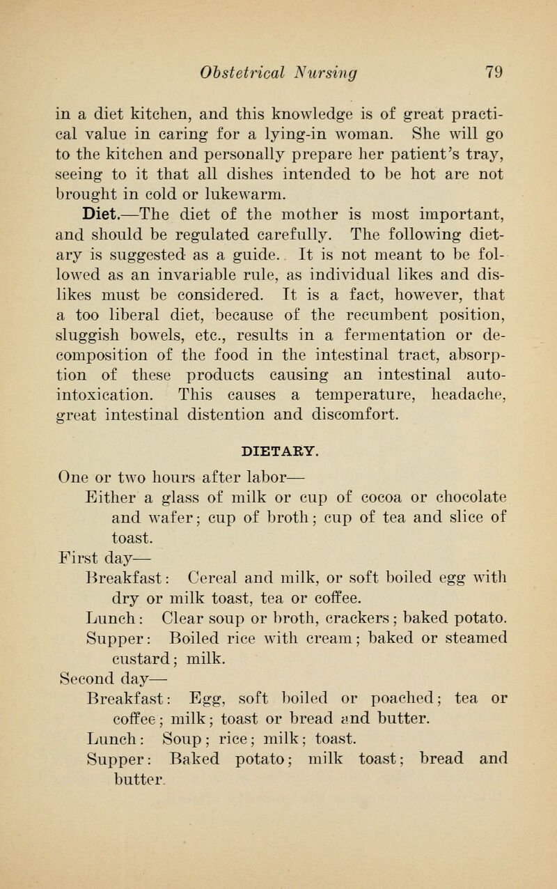 in a diet kitchen, and this knowledge is of great practi- cal value in caring for a lying-in woman. She will go to the kitchen and personally prepare her patient's tray, seeing to it that all dishes intended to be hot are not brought in cold or lukewarm. Diet.—The diet of the mother is most important, and should be regulated carefully. The following diet- ary is suggested as a guide. It is not meant to be fol- lowed as an invariable rule, as individual likes and dis- likes must be considered. It is a fact, however, that a too liberal diet, because of the recumbent position, sluggish bowels, etc., results in a fermentation or de- composition of the food in the intestinal tract, absorp- tion of these products causing an intestinal auto- intoxication. This causes a temperature, headache, great intestinal distention and discomfort. DIETARY. One or two hours after labor— Either a glass of milk or cup of cocoa or chocolate and wafer; cup of broth; cup of tea and slice of toast. First day— Breakfast: Cereal and milk, or soft boiled egg with dry or milk toast, tea or coffee. Lunch: Clear soup or broth, crackers ; baked potato. Supper: Boiled rice with cream; baked or steamed custard; milk. Second day— Breakfast: Egg, soft boiled or poached; tea or coffee; milk; toast or bread and butter. Lunch: Soup ; rice; milk; toast. Supper: Baked potato; milk toast; bread and butter.