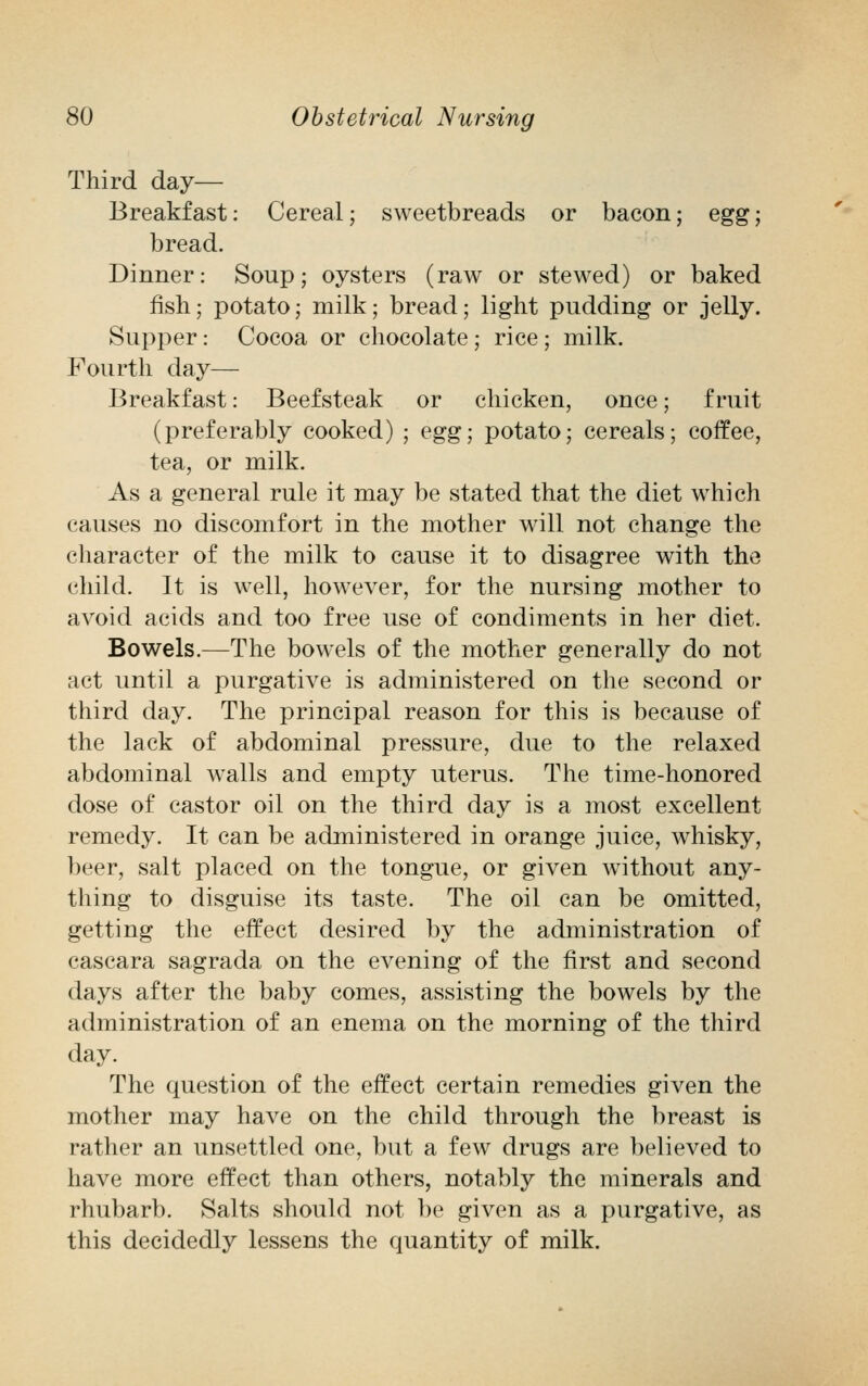 Third day— Breakfast: Cereal; sweetbreads or bacon; egg; bread. Dinner: Soup; oysters (raw or stewed) or baked fish; potato; milk; bread; light pudding or jelly. Supper: Cocoa or chocolate; rice; milk. Fourth day— Breakfast: Beefsteak or chicken, once; fruit (preferably cooked) ; egg; potato; cereals; coffee, tea, or milk. As a general rule it may be stated that the diet which causes no discomfort in the mother will not change the character of the milk to cause it to disagree with the child. It is well, however, for the nursing mother to avoid acids and too free use of condiments in her diet. Bowels.—The bowels of the mother generally do not act until a purgative is administered on the second or third day. The principal reason for this is because of the lack of abdominal pressure, due to the relaxed abdominal walls and empty uterus. The time-honored dose of castor oil on the third day is a most excellent remedy. It can be administered in orange juice, whisky, beer, salt placed on the tongue, or given without any- thing to disguise its taste. The oil can be omitted, getting the effect desired by the administration of cascara sagrada on the evening of the first and second days after the baby comes, assisting the bowels by the administration of an enema on the morning of the third day. The question of the effect certain remedies given the mother may have on the child through the breast is rather an unsettled one, but a few drugs are believed to have more effect than others, notably the minerals and rhubarb. Salts should not be given as a purgative, as this decidedly lessens the quantity of milk.