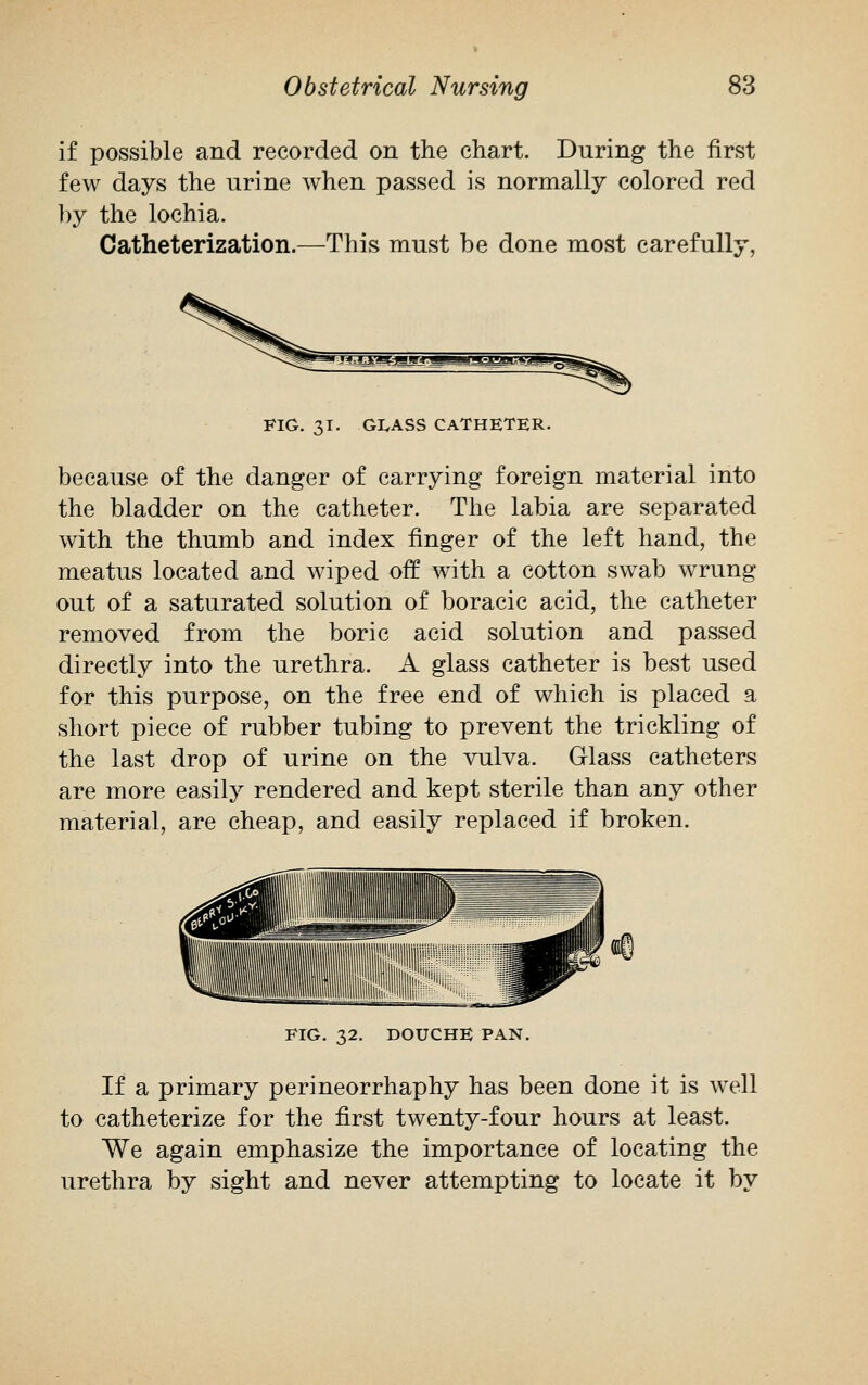 if possible and recorded on the chart. During the first few days the urine when passed is normally colored red by the lochia. Catheterization.—This must be done most carefully, FIG. 31. GIvASS CATHETER. because of the danger of carrying foreign material into the bladder on the catheter. The labia are separated with the thumb and index finger of the left hand, the meatus located and wiped off with a cotton swab wrung out of a saturated solution of boracic acid, the catheter removed from the boric acid solution and passed directly into the urethra. A glass catheter is best used for this purpose, on the free end of which is placed a short piece of rubber tubing to prevent the trickling of the last drop of urine on the vulva. Glass catheters are more easily rendered and kept sterile than any other material, are cheap, and easily replaced if broken. FIG. 32. DOUCHE PAN. If a primary perineorrhaphy has been done it is well to catheterize for the first twenty-four hours at least. We again emphasize the importance of locating the urethra by sight and never attempting to locate it by