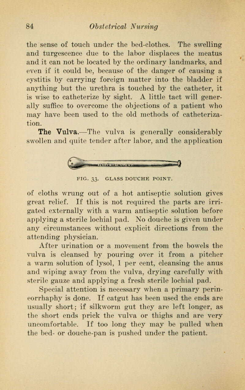 the sense of touch under the bed-clothes. The swelling and turgescence due to the labor displaces the meatus and it can not be located by the ordinary landmarks, and even if it could be, because of the danger of causing a cystitis by carrying foreign matter into the bladder if anything but the urethra is touched by the catheter, it is wise to catheterize by sight. A little tact will gener- ally suffice to overcome the objections of a patient who may have been used to the old methods of catheteriza- tion. The Vulva.—The vulva is generally considerably swollen and quite tender after labor, and the application FIG. 33. GLASS DOUCHE POINT. of cloths wrung out of a hot antiseptic solution gives great relief. If this is not required the parts are irri- gated externally with a warm antiseptic solution before applying a sterile lochial pad. No douche is given under any circumstances without explicit directions from the attending physician. After urination or a movement from the bowels the vulva is cleansed by pouring over it from a pitcher a warm solution of lysol, 1 per cent, cleansing the anus and wiping away from the vulva, drying carefully with sterile gauze and applying a fresh sterile lochial pad. Special attention is necessary when a primary perin- eorrhaphy is done. If catgut has been used the ends are usually short; if silkworm gut they are left longer, as the short ends prick the vulva or thighs and are very uncomfortable. If too long they may be pulled when the bed- or douche-pan is pushed under the patient.