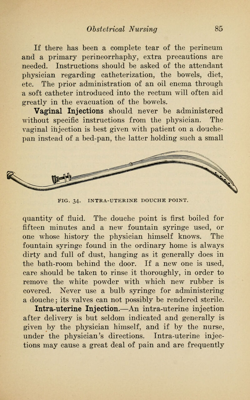 If there has been a complete tear of the perineum and a primary perineorrhaphy, extra precautions are needed. Instructions should be asked of the attendant physician regarding catheterization, the bowels, diet, etc. The prior administration of an oil enema through a soft catheter introduced into the rectum will often aid greatly in the evacuation of the bowels. Vaginal Injections should never be administered without specific instructions from the physician. The vaginal injection is best given with patient on a douche- pan instead of a bed-pan, the latter holding such a small FIG. 34. INTRA-UTERINE DOUCHE POINT. quantity of fluid. The douche point is first boiled for fifteen minutes and a new fountain syringe used, or one whose history the physician himself knows. The fountain syringe found in the ordinary home is always dirty and full of dust, hanging as it generally does in the bath-room behind the door. If a new one is used, care should be taken to rinse it thoroughly, in order to remove the white powder with which new rubber is covered. Never use a bulb syringe for administering a douche; its valves can not possibly be rendered sterile. Intra-uterine Injection.—An intra-uterine injection after delivery is but seldom indicated and generally is given by the physician himself, and if by the nurse, under the physician's directions. Intra-uterine injec- tions may cause a great deal of pain and are frequently