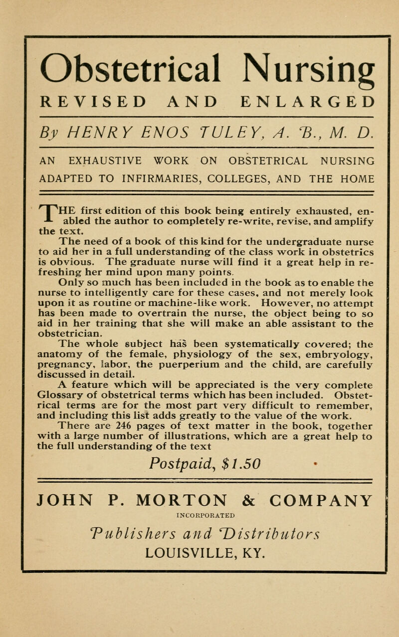 Obstetrical Nursing REVISED AND ENLARGED By HENRY EN OS TULEY, A. *B., M. D. AN EXHAUSTIVE WORK ON OBSTETRICAL NURSING ADAPTED TO INFIRMARIES, COLLEGES, AND THE HOME r^HE first edition of this book being entirely exhausted, en- ■*- abled the author to completely re-write, revise, and amplify the text. The need of a book of this kind for the undergraduate nurse to aid her in a full understanding of the class work in obstetrics is obvious. The graduate nurse will find it a great help in re- freshing her mind upon many points. Only so much has been included in the book as to enable the nurse to intelligently care for these cases, and not merely look upon it as routine or machine-like work. However, no attempt has been made to overtrain the nurse, the object being to so aid in her training that she will make an able assistant to the obstetrician. The whole subject has been systematically covered; the anatomy of the female, physiology of the sex, embryology, pregnancy, labor, the puerperium and the child, are carefully discussed in detail. A feature which will be appreciated is the very complete Glossary of obstetrical terms which has been included. Obstet- rical terms are for the most part very difficult to remember, and including this list adds greatly to the value of the work. There are 246 pages of text matter in the book, together with a large number of illustrations, which are a great help to the full understanding of the text Postpaid, $1.50 JOHN P. MORTON & COMPANY INCORPORATED Publishers and ^Distributors LOUISVILLE, KY.