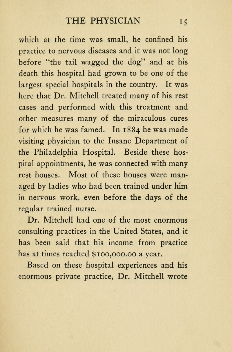 which at the time was small, he confined his practice to nervous diseases and it was not long before the tail wagged the dog and at his death this hospital had grown to be one of the largest special hospitals in the country. It was here that Dr. Mitchell treated many of his rest cases and performed with this treatment and other measures many of the miraculous cures for which he was famed. In 1884 he was made visiting physician to the Insane Department of the Philadelphia Hospital. Beside these hos- pital appointments, he was connected with many rest houses. Most of these houses were man- aged by ladies who had been trained under him in nervous work, even before the days of the regular trained nurse. Dr. Mitchell had one of the most enormous consulting practices In the United States, and It has been said that his Income from practice has at times reached $100,000.00 a year. Based on these hospital experiences and his enormous private practice, Dr. Mitchell wrote