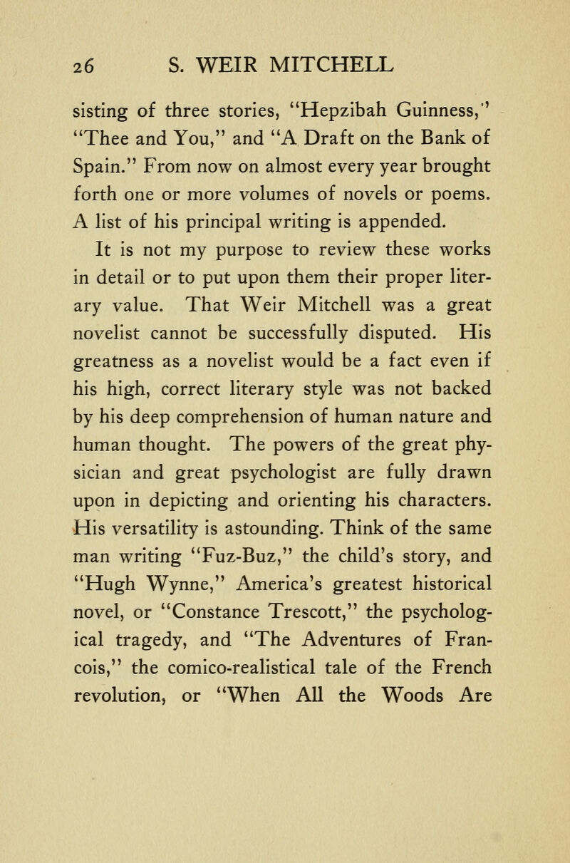 sisting of three stories, Hepzibah Guinness, Thee and You, and A Draft on the Bank of Spain. From now on almost every year brought forth one or more volumes of novels or poems. A list of his principal writing is appended. It is not my purpose to review these works in detail or to put upon them their proper liter- ary value. That Weir Mitchell was a great novelist cannot be successfully disputed. His greatness as a novelist would be a fact even if his high, correct literary style was not backed by his deep comprehension of human nature and human thought. The powers of the great phy- sician and great psychologist are fully drawn upon in depicting and orienting his characters. His versatility is astounding. Think of the same man writing Fuz-Buz, the child's story, and Hugh Wynne, America's greatest historical novel, or Constance Trescott, the psycholog- ical tragedy, and The Adventures of Fran- cois, the comico-realistical tale of the French revolution, or When All the Woods Are