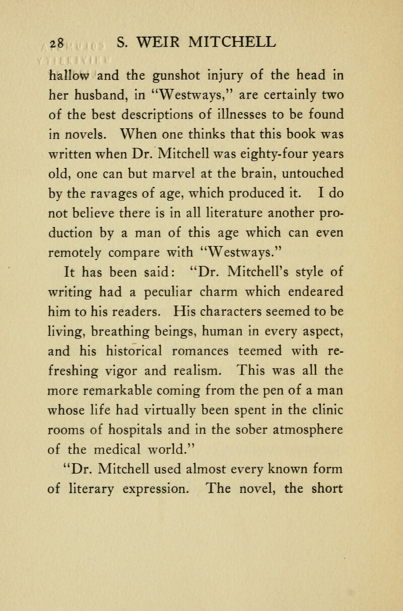 hallow and the gunshot injury of the head in her husband, in Westways, are certainly two of the best descriptions of illnesses to be found in novels. When one thinks that this book was written when Dr. Mitchell was eighty-four years old, one can but marvel at the brain, untouched by the ravages of age, w^hich produced it. I do not believe there is in all literature another pro- duction by a man of this age which can even remotely compare with Westways. It has been said: Dr. Mitchell's style of writing had a peculiar charm which endeared him to his readers. His characters seemed to be living, breathing beings, human in every aspect, and his historical romances teemed with re- freshing vigor and realism. This was all the more remarkable coming from the pen of a man whose life had virtually been spent in the clinic rooms of hospitals and in the sober atmosphere of the medical world. Dr. Mitchell used almost every known form of literary expression. The novel, the short