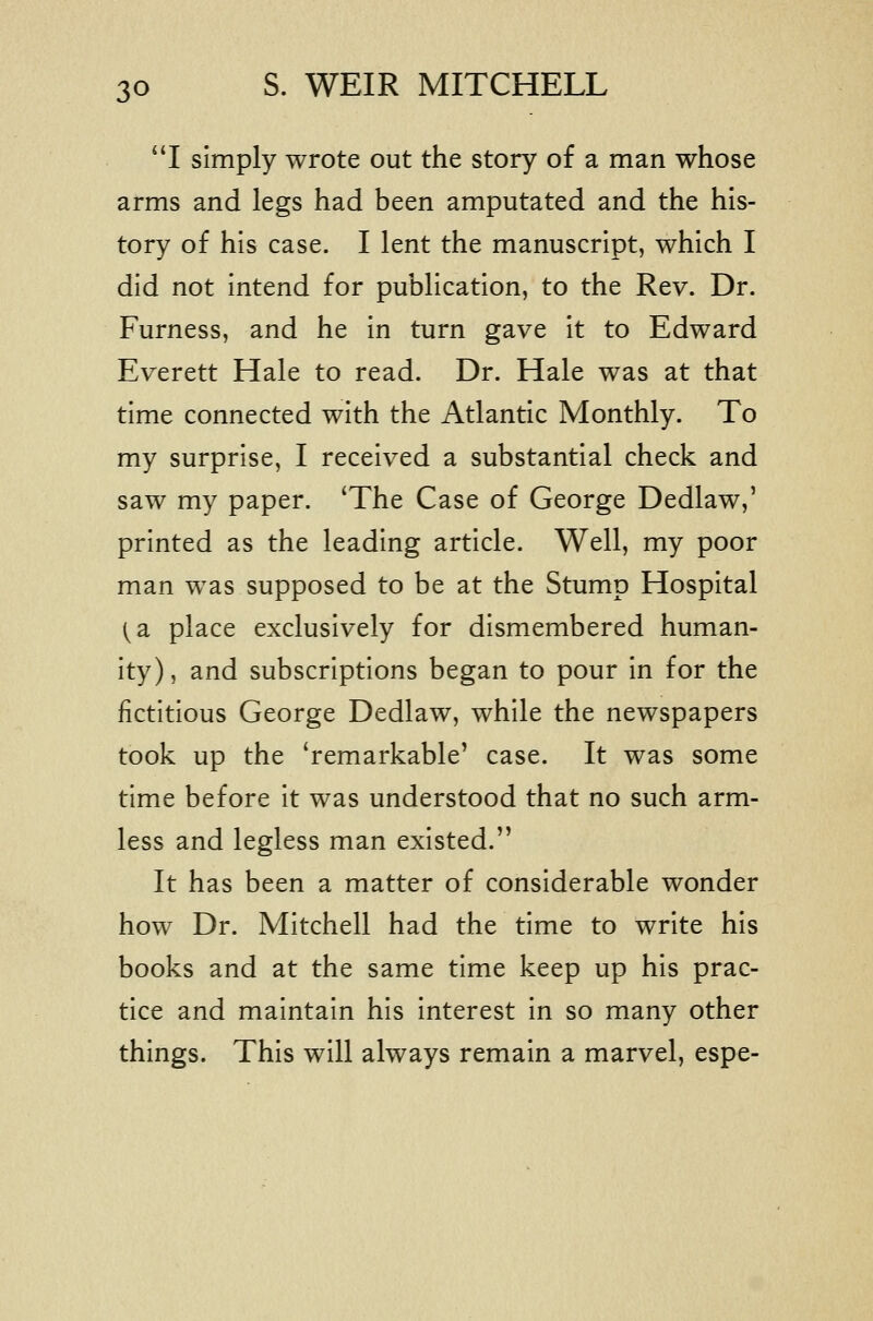 I simply wrote out the story of a man whose arms and legs had been amputated and the his- tory of his case. I lent the manuscript, which I did not intend for publication, to the Rev. Dr. Furness, and he in turn gave it to Edward Everett Hale to read. Dr. Hale was at that time connected with the Atlantic Monthly. To my surprise, I received a substantial check and saw my paper. 'The Case of George Dedlaw,' printed as the leading article. Well, my poor man was supposed to be at the Stump Hospital [2i place exclusively for dismembered human- ity) , and subscriptions began to pour in for the fictitious George Dedlaw, while the newspapers took up the 'remarkable' case. It was some time before it was understood that no such arm- less and legless man existed. It has been a matter of considerable wonder how Dr. Mitchell had the time to write his books and at the same time keep up his prac- tice and maintain his interest in so many other things. This will always remain a marvel, espe-