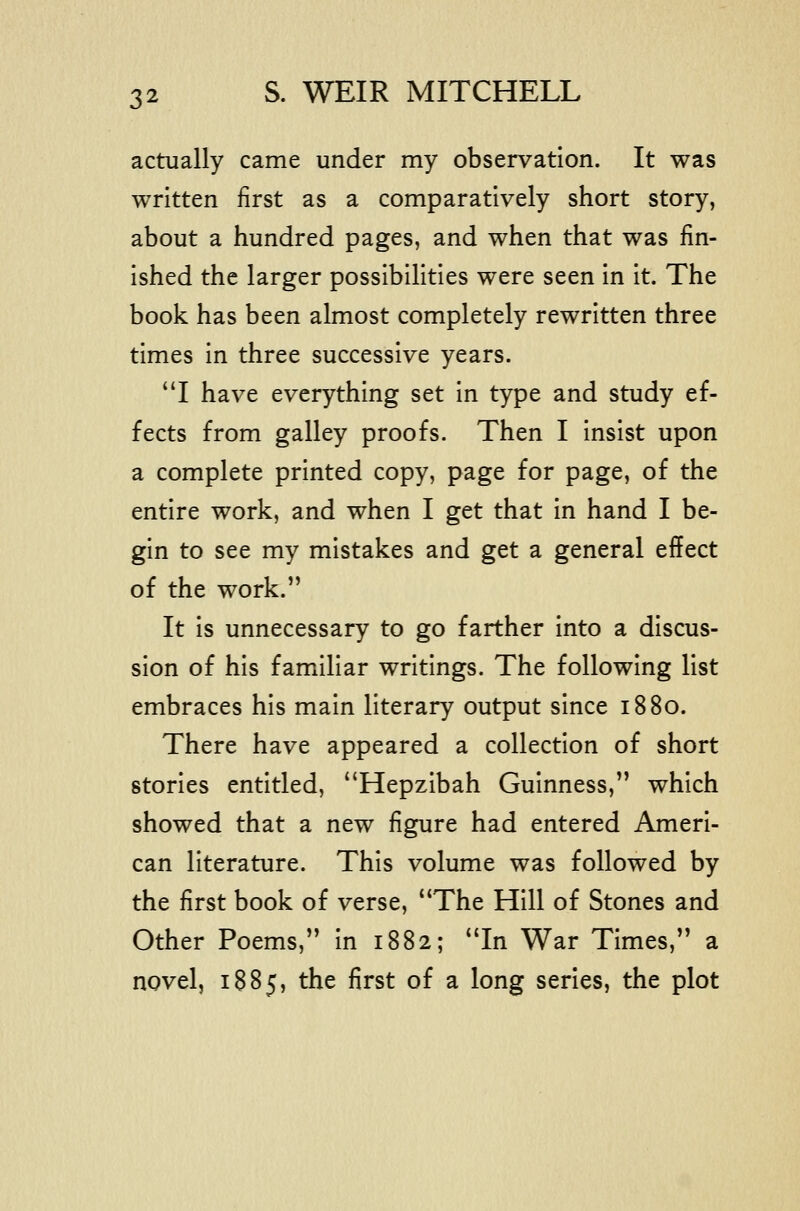 actually came under my observation. It was written first as a comparatively short story, about a hundred pages, and when that was fin- ished the larger possibilities were seen in it. The book has been almost completely rewritten three times in three successive years. I have everything set in type and study ef- fects from galley proofs. Then I insist upon a complete printed copy, page for page, of the entire work, and when I get that in hand I be- gin to see my mistakes and get a general effect of the work. It is unnecessary to go farther into a discus- sion of his familiar writings. The following list embraces his main literary output since 1880. There have appeared a collection of short stories entitled, Hepzibah Guinness, which showed that a new figure had entered Ameri- can literature. This volume was followed by the first book of verse, The Hill of Stones and Other Poems, in 1882; In War Times, a novel, 1885, the first of a long series, the plot