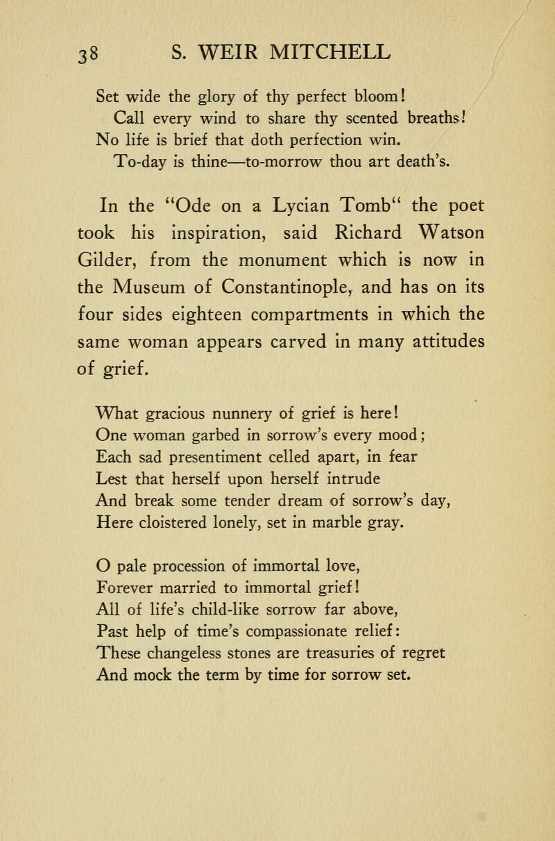 Set wide the glory of thy perfect bloom! Call every wind to share thy scented breaths! No life is brief that doth perfection win. To-day is thine—to-morrow thou art death's. In the ''Ode on a Lycian Tomb the poet took his inspiration, said Richard Watson Gilder, from the monument which is now in the Museum of Constantinople, and has on its four sides eighteen compartments in which the same woman appears carved in many attitudes of grief. What gracious nunnery of grief is here! One woman garbed in sorrow's every mood; Each sad presentiment celled apart, in fear Lest that herself upon herself intrude And break some tender dream of sorrow's day, Here cloistered lonely, set in marble gray. O pale procession of immortal love, Forever married to immortal grief! All of life's child-like sorrow far above. Past help of time's compassionate relief: These changeless stones are treasuries of regret And mock the term by time for sorrow set.