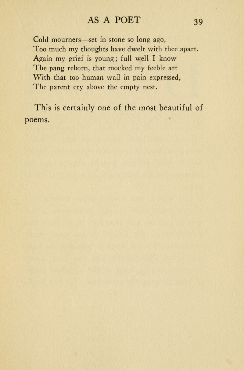 Cold mourners—set in stone so long ago, Too much my thoughts have dwelt with thee apart. Again my grief is young; full well I know The pang reborn, that mocked my feeble art With that too human wail in pain expressed, The parent cry above the empty nest. This is certainly one of the most beautiful of poems. *