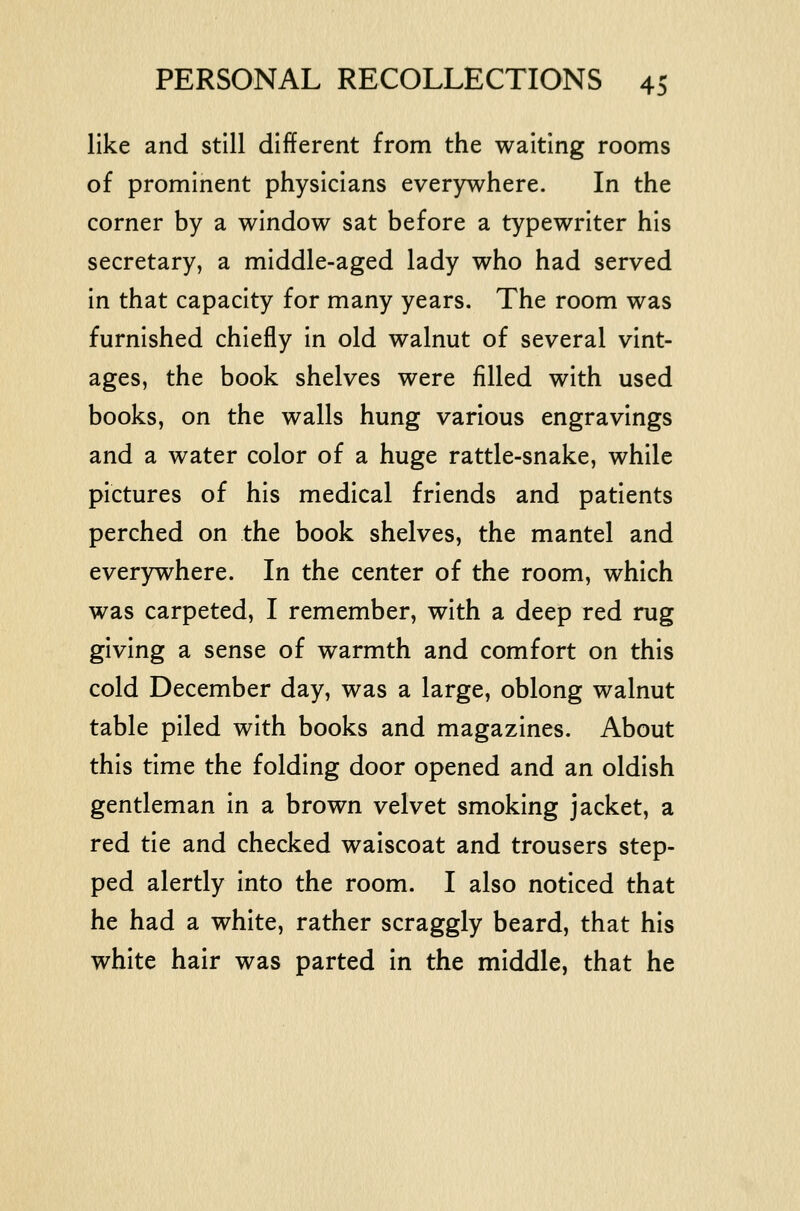 like and still different from the waiting rooms of prominent physicians everywhere. In the corner by a window sat before a typewriter his secretary, a middle-aged lady who had served in that capacity for many years. The room was furnished chiefly in old walnut of several vint- ages, the book shelves were filled with used books, on the walls hung various engravings and a water color of a huge rattle-snake, while pictures of his medical friends and patients perched on the book shelves, the mantel and everywhere. In the center of the room, which was carpeted, I remember, with a deep red rug giving a sense of warmth and comfort on this cold December day, was a large, oblong walnut table piled with books and magazines. About this time the folding door opened and an oldish gentleman in a brown velvet smoking jacket, a red tie and checked waiscoat and trousers step- ped alertly into the room. I also noticed that he had a white, rather scraggly beard, that his white hair was parted in the middle, that he