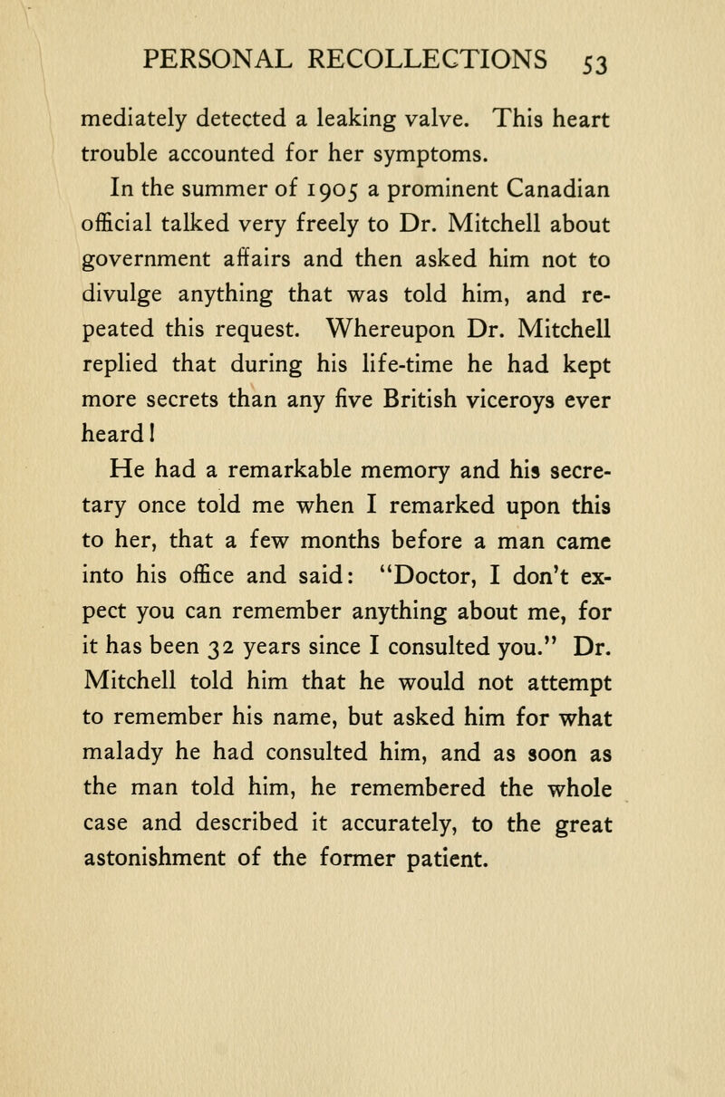 mediately detected a leaking valve. This heart trouble accounted for her symptoms. In the summer of 1905 a prominent Canadian official talked very freely to Dr. Mitchell about government affairs and then asked him not to divulge anything that was told him, and re- peated this request. Whereupon Dr. Mitchell replied that during his life-time he had kept more secrets than any Hve British viceroys ever heard I He had a remarkable memory and his secre- tary once told me when I remarked upon this to her, that a few months before a man came into his office and said: Doctor, I don't ex- pect you can remember anything about me, for it has been 32 years since I consulted you. Dr. Mitchell told him that he would not attempt to remember his name, but asked him for what malady he had consulted him, and as soon as the man told him, he remembered the whole case and described It accurately, to the great astonishment of the former patient.