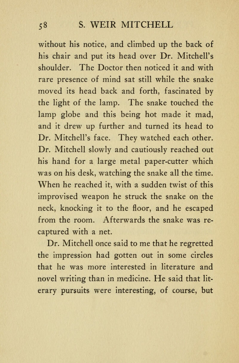 without his notice, and climbed up the back of his chair and put its head over Dr. Mitchell's shoulder. The Doctor then noticed it and with rare presence of mind sat still while the snake moved its head back and forth, fascinated by the light of the lamp. The snake touched the lamp globe and this being hot made it mad, and it drew up further and turned its head to Dr. Mitchell's face. They watched each other. Dr. Mitchell slowly and cautiously reached out his hand for a large metal paper-cutter which was on his desk, watching the snake all the time. When he reached it, with a sudden twist of this improvised weapon he struck the snake on the neck, knocking it to the floor, and he escaped from the room. Afterwards the snake was re- captured with a net. Dr. Mitchell once said to me that he regretted the impression had gotten out in some circles that he was more interested in literature and novel writing than in medicine. He said that lit- erary pursuits were interesting, of course, but