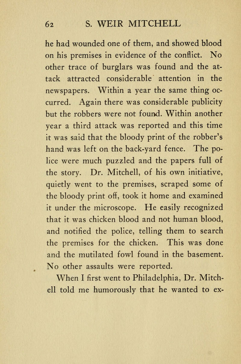 he had wounded one of them, and showed blood on his premises in evidence of the conflict. No other trace of burglars was found and the at- tack attracted considerable attention in the newspapers. Within a year the same thing oc- curred. Again there was considerable publicity but the robbers were not found. Within another year a third attack was reported and this time it was said that the bloody print of the robber's hand was left on the back-yard fence. The po- lice were much puzzled and the papers full of the story. Dr. Mitchell, of his own initiative, quietly went to the premises, scraped some of the bloody print off, took it home and examined it under the microscope. He easily recognized that it was chicken blood and not human blood, and notified the police, telling them to search the premises for the chicken. This was done and the mutilated fowl found in the basement. No other assaults were reported. When I first went to Philadelphia, Dr. Mitch- ell told me humorously that he wanted to ex-