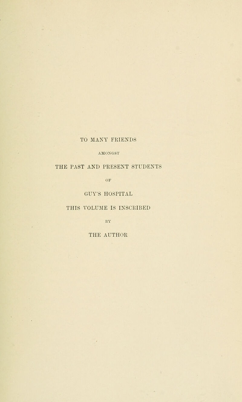 TO MANY FRIENDS AMONGST THE PAST AND PRESENT STUDENTS OF GUY'S HOSPITAL THIS VOLUME IS INSCRIBED BY THE AUTHOR