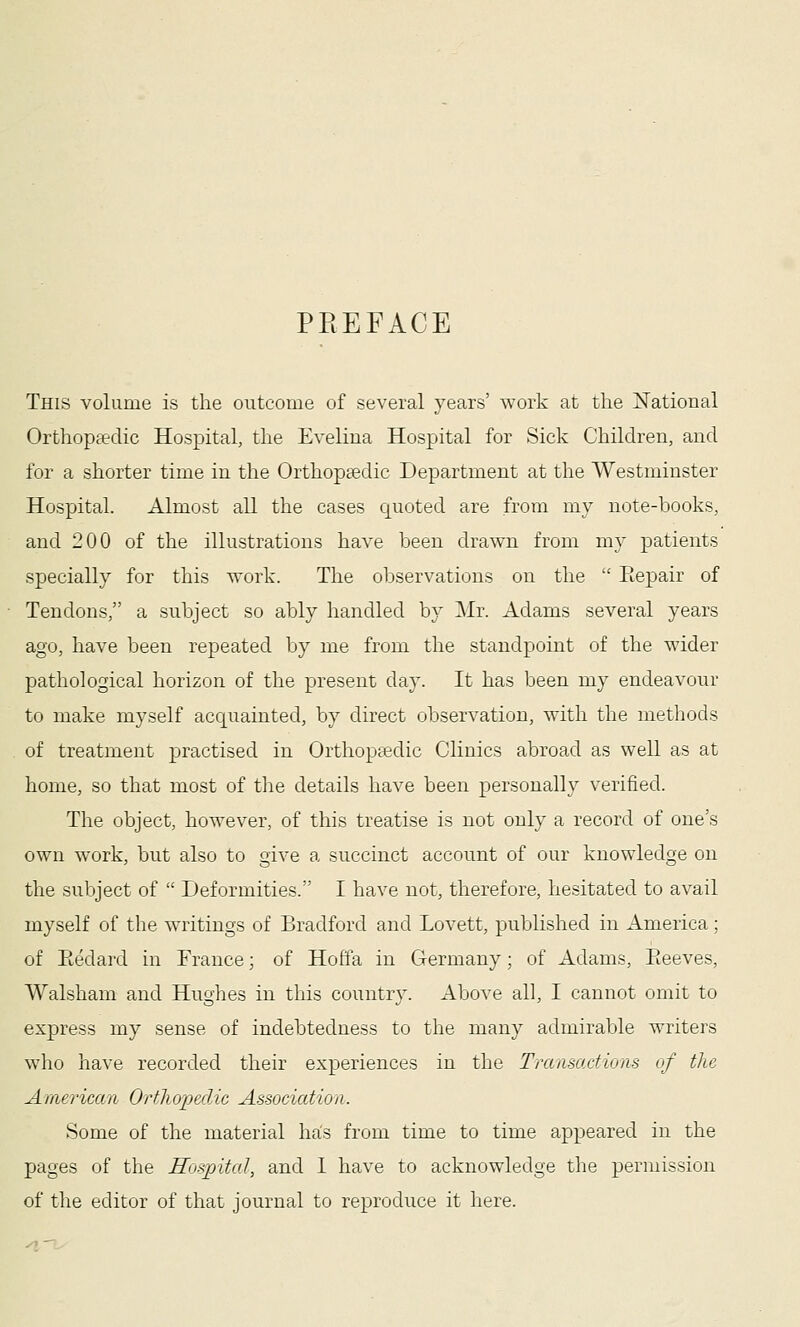 PREFACE This volume is the outcome of several years' work at the National Orthopfedic Hospital, the Evelina Hospital for Sick Children, and for a shorter time in the Orthopaedic Department at the Westminster Hospital. Almost all the cases quoted are from my note-books, and 200 of the illustrations have been drawn from my patients specially for this work. The observations on the  Eepair of Tendons, a subject so ably handled by Mr. Adams several years ago, have been repeated by me from the standpoint of the wider pathological horizon of the present day. It has been my endeavour to make myself acquainted, by direct observation, with the methods of treatment practised in Orthopedic Clinics abroad as well as at home, so that most of the details have been personally verified. The object, however, of this treatise is not only a record of one's own work, but also to give a succinct account of our knowledge on the subject of  Deformities. I have not, therefore, hesitated to avail myself of the writings of Bradford and Lovett, published in America; of Ptedard in France; of Hoffa in Germany; of Adams, Eeeves, Walsham and Hughes in this country. Above all, I cannot omit to express my sense of indebtedness to the many admirable writers who have recorded their experiences in the Transactions of the Amei'ican Orthapedic Association. Some of the material hals from time to time appeared in the pages of the Hospital, and 1 have to acknowledge the permission of the editor of that journal to reproduce it here.