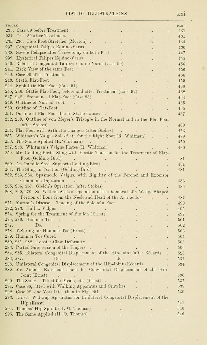 AVhitman) the Treatment of Flat FIGURE 233. Case 89 before Treatment . 234. Case 89 after Treatment 235. 236. Club-Foot Stretcher (Morton) . 237. Congenital Talipes Equino-Yarus 238. Severe Eelapse after Tarsectomy on both Feet 239. Hysterical Talipes Equino-Yarns 240. Relapsed Congenital Talipes Equino-Yarus (Case 90) 241. Back Yiew of the same Feet 242. Case 90 after Treatment 243. Static Flat-Foot 244. Syphilitic Fiat-Foot (Case 91) 245. 246. Static Fiat-Foot, before and after Treatment (Case 92) 247, 248. Pronounced Fiat-Foot (Case 93) 249. Outline of Xormal Foot 250. Outline of Fiat-Foot 251. Outline of Flat-Foot due to Static Causes 252. 253. Outline of von Meyer's Triangle in the Normal and in the Flat-Foot (after Stokes) .... 254. Flat-Foot with Arthritic Changes (after Stokes, 255. Whitman's Valgus Sole-Plate for the Eight Foot (R 256. The Same Applied (R.Whitman) 257. 258. Whitman's Yalgus Plates (R. AYhitman) 259. Mr. Golding-Bird's Sling with Elastic Traction for Foot (Golding-Bird) 260. An Outside Steel Support (Golding-Bird) 261. The Sling in Position (Golding-Bird) 262. 263, 264. Spasmodic Yalgus, with Rigidity of the Communis Digitorum 265, 266, 267. Gleich's Operation (after Stokes) 268, 269, 270. Sir William Stokes' Operation of the Removal of a Wedge Portion of Bone from the Xeck and Head of the Astragalus 271. Morton's Disease. Tracing of the Sole of a Foot 272, 273. Hallux Valgus 274. Spring for the Treatment of Bunion (Ernst) 275, 276. Hammer-Toe 277. Do. 278. T-Spring for Hammer-Toe (Ernst) 279. Hammer-Toe Cured . 280. 281, 282. Lobster-Claw Deformity 283. Partial Suppression of the Fingers 284, 285. Bilateral Congenital Displacement of the Hip-Joint (after Redard) 286, 287. Do. do. 288. Unilateral Congenital Displacement of the Hip-Joint (Redard) 289. Mr. Adams' Extension-Couch for Congenital Displacement of the Hip Joint (Ernst) ..... 290. The Same. Tilted for Meals, etc. (Ernst) . 291. Case 98, fitted with Walking Apparatus and Crutches 292. Case 98, one Year later than in Fig. 291 . 293. Ernst's Walking Apparatus for Unilateral Congenital Displacement of the Hip (Ernst) 294. Thomas' Hip-Splint (H. 0. Thomas) 29.'.. The Same Applied (H. 0. Thomas) Peronei and Extensor Shaped PAGE 431 431 434 436 447 452 456 456 456 459 460 462 464 465 465 467 469 473 479 479 480 481 481 481 483 485 487 490 495 497 501 502 503 504 505 506 526 531 534 536 537 539 539 541 546 546