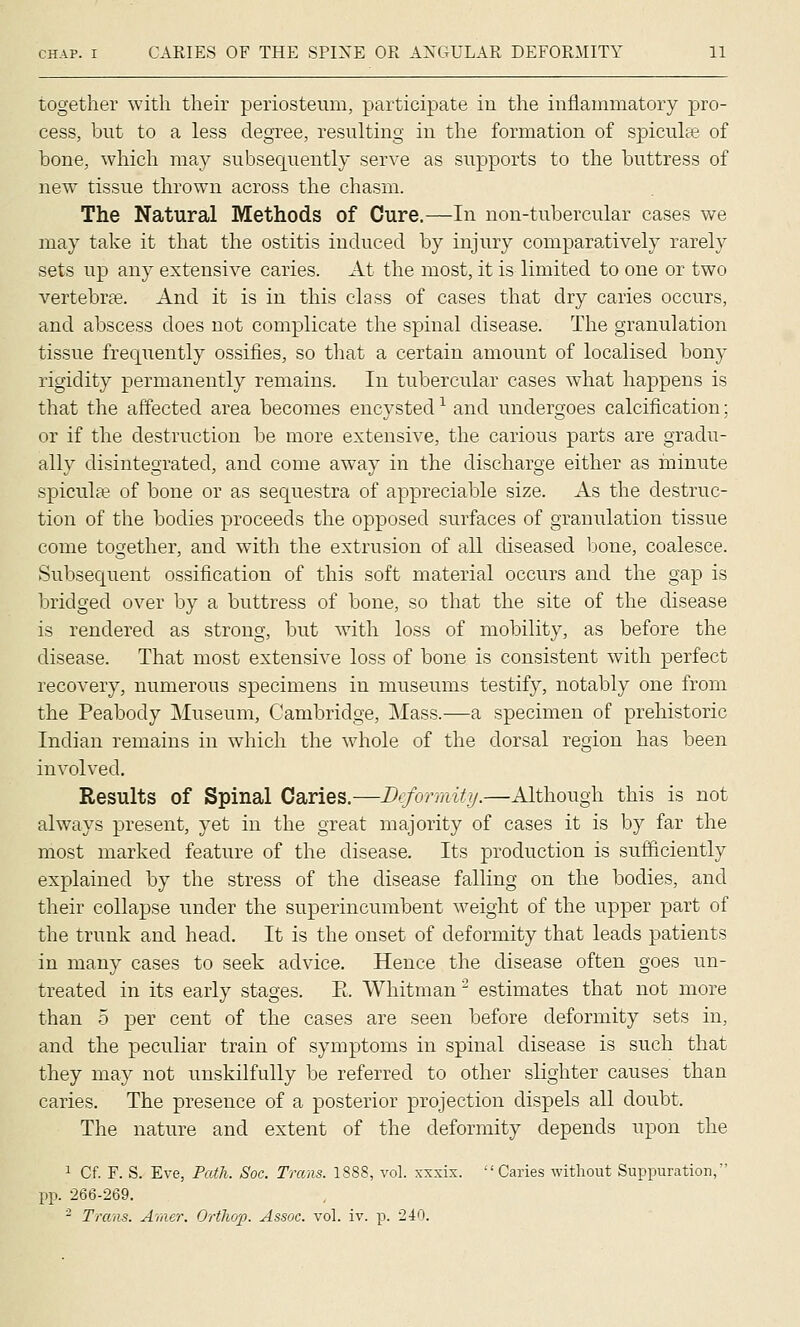 together with their periosteum, participate in the inflammatory pro- cess, but to a less degree, resulting in the formation of spiculas of bone, which may subsequently serve as supports to the buttress of new tissue thrown across the chasm. The Natural Methods of Cure.—In non-tubercular cases we may take it that the ostitis induced by injury compara.tively rarely sets up any extensive caries. At the most, it is limited to one or two vertebrfe. And it is in this class of cases that dry caries occurs, and abscess does not complicate the spinal disease. The granulation tissue frequently ossifies, so that a certain amount of localised bony rigidity permanently remains. In tubercular cases what happens is that the affected area becomes encysted -^ and undergoes calcification; or if the destruction be more extensive, the carious parts are gradu- ally disintegrated, and come away in the discharge either as hrinute spicula? of bone or as sequestra of appreciable size. As the destruc- tion of the bodies proceeds the opposed surfaces of granulation tissue come together, and with the extrusion of all diseased bone, coalesce. Subsequent ossification of this soft material occurs and the gap is bridged over by a buttress of bone, so that the site of the disease is rendered as strong, but with loss of mobility, as before the disease. That most extensive loss of bone is consistent with perfect recovery, numerous specimens in museums testify, notably one from the Peabody Museum, Cambridge, Mass.—a specimen of prehistoric Indian remains in which the whole of the dorsal region has been involved. Results of Spinal Caries.—Bcformity.—Although this is not always present, yet in the great majority of cases it is by far the most marked feature of the disease. Its production is sufficiently explained by the stress of the disease falling on the bodies, and their collapse under the superincumbent weight of the upper part of the trunk and head. It is the onset of deformity that leads patients in many cases to seek advice. Hence the disease often goes un- treated in its early stages. E. Whitman ^ estimates that not more than 5 per cent of the cases are seen before deformity sets in, and the peculiar train of symptoms in spinal disease is such that they may not unskilfully be referred to other slighter causes than caries. The presence of a posterior projection dispels all doubt. The nature and extent of the deformity depends upon the 1 Cf. F. S. Eve, Tatli. Soc. Trans. 1888, vol. xxxix. Caries without Suppuration, pp. 266-269. - Trans. Amer. OrtJiop. Assoc, vol. iv. p. 240.