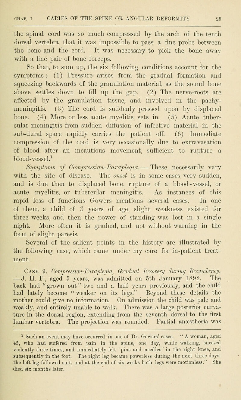 the spinal cord was so much compressed by the arch of the tenth dorsal vertebra that it was impossible to pass a fine probe between the bone and the cord. It was necessary to pick the bone away with a fine pair of bone forceps. So that, to sum up, the six following conditions account for the symptoms : (1) Pressure arises from the gradual formation and squeezing backwards of the granulation material, as the sound bone above settles down to fill up the gap. (2) The nerve-roots are affected by the granulation tissue, and involved in the pachy- meningitis. (3) The cord is suddenly pressed upon by displaced bone. (4) More or less acute myelitis sets in. (5) Acute tuber- cular meningitis from sudden diffusion of infective material in the sub-dural space rapidly carries the patient off. (6) Immediate compression of the cord is very occasionally due to extravasation of blood after an incautious movement, sufficient to rupture a blood-vessel.-*- Sym^ptoms of Compression-Paraplegia.— These necessarily vary with the site of disease. The onset is in some cases very sudden, and is due then to displaced bone, rupture of a blood-vessel, or acute myelitis, or tubercular meningitis. As instances of this rapid loss of functions Gowers mentions several cases. In one of them, a child of 3 years of age, slight weakness existed for three weeks, and then the power of standing was lost in a single night. More often it is gradual, and not without warning in the form of slight paresis. Several of the salient points in the history are illustrated by the following case, which came under my care for in-patient treat- ment. Case 9. Compression-Paraplegia, Ci-adual Eecovery during Recimibency. —J. H. F., aged 5 years, was admitted on 5th January 1892. The back had  grown out two and a half years previously, and the child had lately become  weaker on its legs. Beyond these details the mother could give no information. On admission the child was pale and weakly, and entirely unable to walk. There was a large posterior curva- ture in the dorsal region, extending from the seventh dorsal to the first lumbar vertebra. The projection was rounded. Partial anaesthesia was ^ Such an event may have occurred in one of Dr. Gowers' cases.  A woman, aged 45, who had suffered from pain in the spine, one day, while walking, sneezed violently three times, and immediately felt ' pins and needles' in the right knee, and subsequently in the foot. The right leg became powerless during the next three days, the left leg followed suit, and at the end of six weeks both legs were motionless. She died six months later.