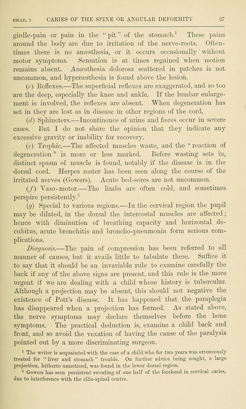 girdle-pain or pain in the  pit of the stomach.^ These pains around the body are due to irritation of tlie nerve-roots. Often- times there is no antesthesia, or it occurs occasionally' without motor symptoms. Sensation is at times regained when motion remains absent. Ansesthesia dolorosa scattered in patches is not uncommon, and hyperesthesia is found above the lesion. (c) Eeflexes.—The superficial reflexes are exaggerated, and so too are the deep, especially the knee and anlde. If the lumbar enlarge- ment is involved, the reflexes are absent. When degeneration has set in they are lost as in disease in other regions of the cord, (d) Sphincters.—Incontinence of urine and fasces occur in severe cases. But I do not share the opinion that they indicate any excessive gravity or inability for recovery. (e) Trophic.—The affected muscles waste, and the  reaction of degeneration is more or less marked. Before wasting sets in, distinct spasm of muscle is found, notably if the disease is in the dorsal cord. Herpes zoster has been seen along the course of the irritated nerves (Gowers). Acute bed-sores are not uncommon. (/) Vaso-motor.—The limbs are often cold, and sometimes perspire persistently. (g) Special to various regions.—In the cervical region the pupil may be dilated, in the dorsal the intercostal muscles are affected; hence with diminution of breathing capacity and horizontal de- cubitus, acute bronchitis and broncho-pneumonia form serious com- plications. Diagnosis.—The pain of compression has been referred to all manner of causes, but it avails little to tabulate these. Suffice it to say that it should be an invariable rule to examine carefully the back if any of the above signs are present, and this rule is the more urgent if we are dealing with a child whose history is tubercular. Although a projection may be absent, this should not negative the existence of Pott's disease. It has happened that the paraplegia has disappeared when a projection has formed. As stated above, the nerve symptoms may declare themselves before the bone symptoms. The practical deduction is, examine a child back and front, and so avoid the vexation of having the cause of the paralysis pointed out by a more discriminating surgeon. ^ The Avriter is acquainted with the case of a child who for two years was erroneously- treated for liver and stomach trouble. On further advice being sought, a large projection, hitherto unnoticed, was found in the lower dorsal region. - Gowers has seen persistent sweating of one half of the forehead in cervical caries, due to interference with the cilio-spinal centre.