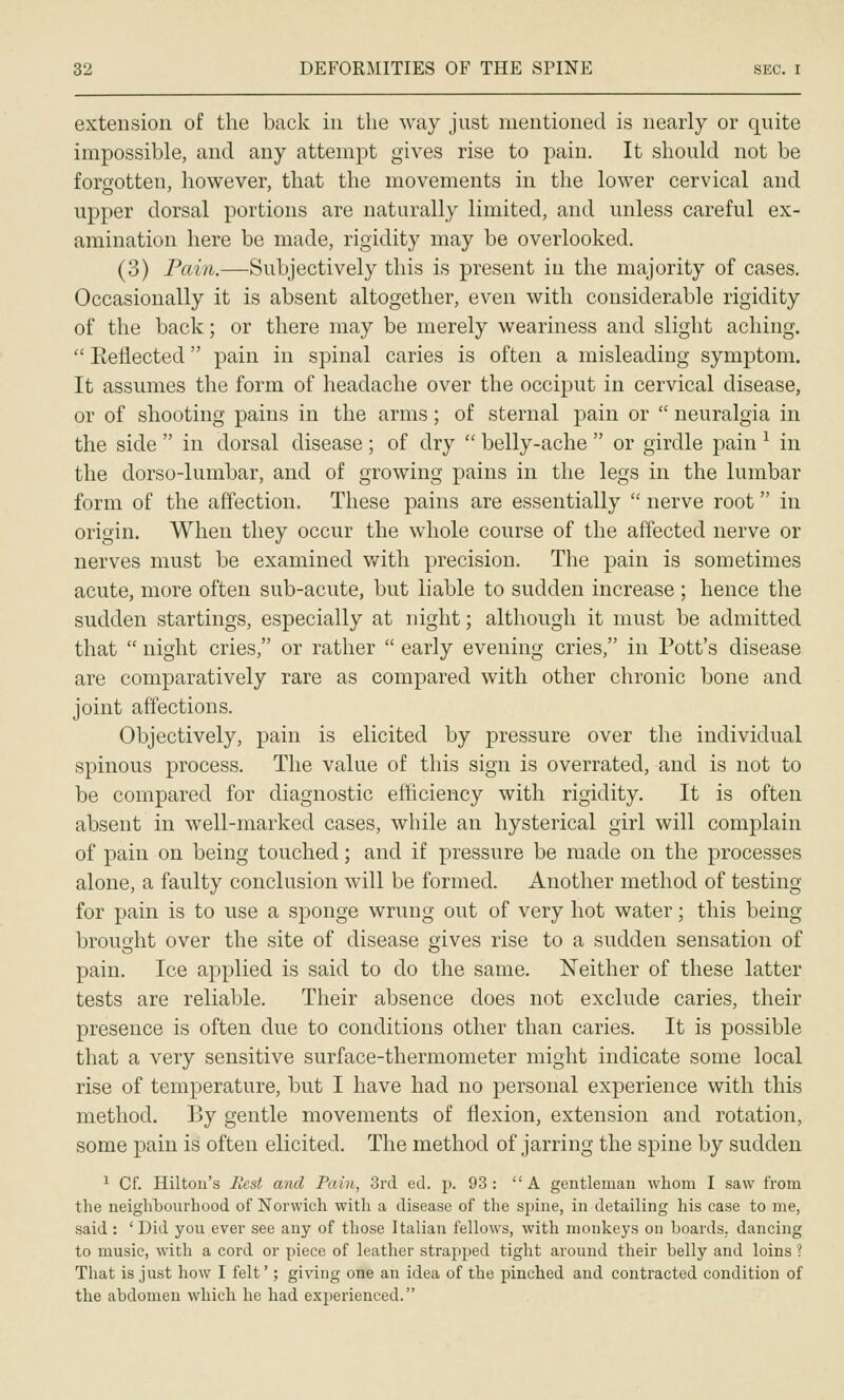 extension of the back in the way just mentioned is nearly or quite impossible, and any attempt gives rise to pain. It should not be forgotten, however, that the movements in the lower cervical and upper dorsal portions are naturally limited, and unless careful ex- amination here be made, rigidity may be overlooked. (3) Pain.—Subjectively this is present in the majority of cases. Occasionally it is absent altogether, even with considerable rigidity of the back; or there may be merely weariness and slight aching.  Eeflected pain in spinal caries is often a misleading symptom. It assumes the form of headache over the occiput in cervical disease, or of shooting pains in the arms; of sternal pain or  neuralgia in the side  in dorsal disease; of dry  belly-ache  or girdle pain ^ in the dorso-lumbar, and of growing pains in the legs in the lumbar form of the affection. These pains are essentially  nerve root in origin. When they occur the whole course of the affected nerve or nerves must be examined v/ith precision. The pain is sometimes acute, more often sub-acute, but liable to sudden increase ; hence the sudden startings, especially at night; although it must be admitted that  night cries, or rather  early evening cries, in Pott's disease are comparatively rare as compared with other chronic bone and joint affections. Objectively, pain is elicited by pressure over the individual spinous process. The value of this sign is overrated, and is not to be compared for diagnostic efficiency with rigidity. It is often absent in well-marked cases, while an hysterical girl will complain of pain on being touched; and if pressure be made on the processes alone, a faulty conclusion will be formed. Another method of testing for pain is to use a sponge wrung out of very hot water; this being brought over the site of disease gives rise to a sudden sensation of pain. Ice applied is said to do the same. Neither of these latter tests are reliable. Their absence does not exclude caries, their presence is often due to conditions other than caries. It is possible that a very sensitive surface-thermometer might indicate some local rise of temperature, but I have had no personal experience with this method. By gentle movements of flexion, extension and rotation, some pain is often elicited. The method of jarring the spine by sudden ^ Cf. Hilton's Rest and Pain, 3rd ed. p. 93 : A gentleman whom I saw from the neighbourhood of Norwich with a disease of the spine, in detailing his case to me, said : 'Did you ever see any of those Italian fellows, with monkeys on boards, dancing to music, with a cord or piece of leather strajiped tight around their belly and loins ? That is just how I felt'; giving one an idea of the pinched and contracted condition of the abdomen which he had experienced.