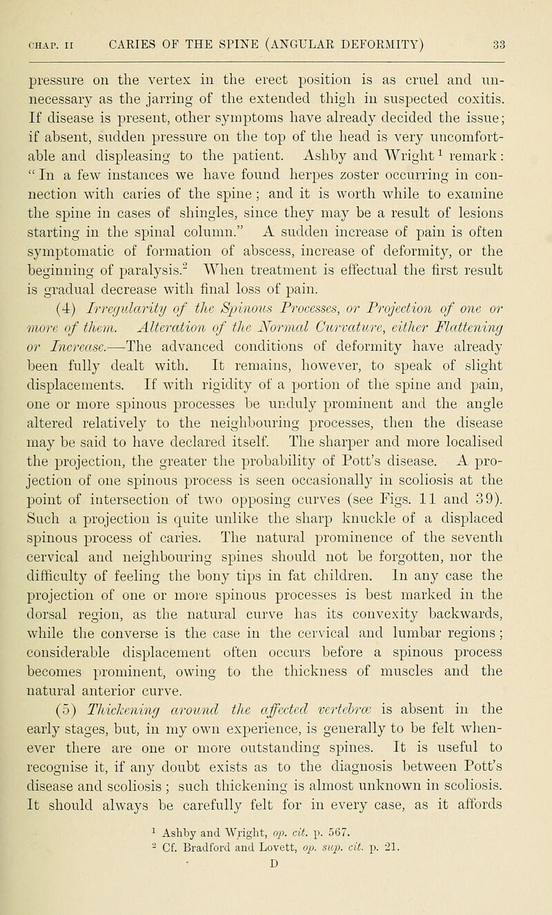 pressure on the vertex in the erect position is as cruel and un- necessary as the jarring of the extended thigh in suspected coxitis. If disease is present, other symptoms have already decided the issue; if absent, sudden pressure on the top of the head is very uncomfort- able and displeasing to the patient. Ash by and Wright ^ remark:  In a few instances we have found herpes zoster occurring in con- nection with caries of the spine; and it is worth while to examine the spine in cases of shingles, since they may be a result of lesions starting in the spinal column. A sudden increase of pain is often symptomatic of formation of abscess, increase of deformity, or the beginning of paralysis.^ When treatment is effectual the first result is gradual decrease with final loss of pain. (4) Irregularity of the, Spinous Processes, or Projection of one or more of them. Alternation of the Normal Curvature, either Flattening or Increase.—The advanced conditions of deformity have already been fully dealt with. It remains, however, to speak of slight displacements. If with rigidity of a portion of the spine and pain, one or more spinous processes be unduly prominent and the angle altered relatively to the neighbouring processes, then the disease may be said to have declared itself. The .sharper and more localised the projection, the greater the probability of Pott's disease. A pro- jection of one spinous process is seen occasionally in scoliosis at the point of intersection of two opposing curves (see Figs. 11 and 39). Such a projection is quite unlike the sharp knuckle of a displaced spinous process of caries. The natural prominence of the seventh cervical and neighbouring spines should not be forgotten, nor the difficulty of feeling the bony tips in fat children. In any case the projection of one or more spinous processes is best marked in the dorsal region, as the natural curve has its convexity backwards, while the converse is the case in the cervical and lumbar regions; considerable displacement often occurs before a spinous process becomes prominent, owing to the thickness of muscles and the natural anterior curve. (5) Thickening around the affected vertchrce is absent in the early stages, but, in my own experience, is generally to be felt when- ever there are one or more outstanding spines. It is useful to recognise it, if any doubt exists as to the diagnosis between Pott's disease and scoliosis ; such thickening is almost unknown in scoliosis. It should always be carefully felt for in every case, as it affords ^ Ashby and Wright, op. cit. p. 567. ^ Cf. Bradford and Lovett, o^j. su]}- cit. p. 21. D