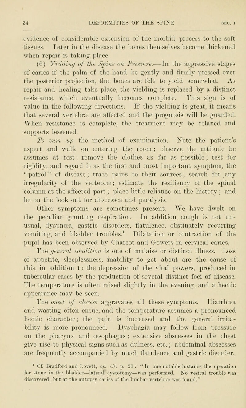 evidence of considerable extension of the morbid process to the soft tissues. Later in the disease the bones themselves become thickened when repair is taking place. (6) Yielding of the Spine on Pressure.—In the aggressive stages of caries if the palm of the hand be gently and firmly pressed over the posterior projection, the bones are felt to yield somewhat. As repair and healing take place, the yielding is replaced by a distinct resistance, which eventually becomes complete. This sign is of value in the following directions. If the yielding is great, it means that several vertebras are affected and the prognosis will be guarded. When resistance is complete, the treatment may be relaxed and sujDports lessened. To sum up the method of examination. Note the patient's aspect and walk on entering the room ; observe the attitude he assumes at rest; remove the clothes as far as possible; test for rigidity, and regard it as the first and most important symptom, the patrol of disease; trace pains to their sources; search for any irregularity of the vertebrae; estimate the resiliency of the spinal column at the affected part; place little reliance on the history ; and be on the look-out for abscesses and paralysis. Other symptoms are sometimes present. We have dwelt on the peculiar grunting respiration. In addition, cough is not un- usual, dyspncea, gastric disorders, flatulence, obstinately recurring vomiting, and bladder troubles.^ Dilatation or contraction of the pupil has been observed by Charcot and Gowers in cervical caries. The general condition is one of malaise or distinct illness. Loss of appetite, sleeplessness, inability to get about are the cause of this, in addition to the dej)ression of the vital powers, produced in tubercular cases by the production of several distinct foci of disease. The temperature is often raised slightly in the evening, and a hectic appearance may be seen. The onset of abscess aggravates all these symptoms. Diarrhoea and wasting often ensue, and the temperature assumes a pronounced hectic character; the pain is increased and the general irrita- bility is more pronounced. Dysphagia may follow from pressure on the pharynx and oesophagus; extensive abscesses in the chest give rise to physical signs such as dulness, etc.; abdominal abscesses are frequently accompanied by much flatulence and gastric disorder. ^ Cf. Bradford and Lovett, o]). cit. p. 20: In one notable instance the operation for stone in the bladder—lateral cystotomy—was performed. No vesical trouble was discovered, but at the autopsy caries of the lumbar vertebrai was found.