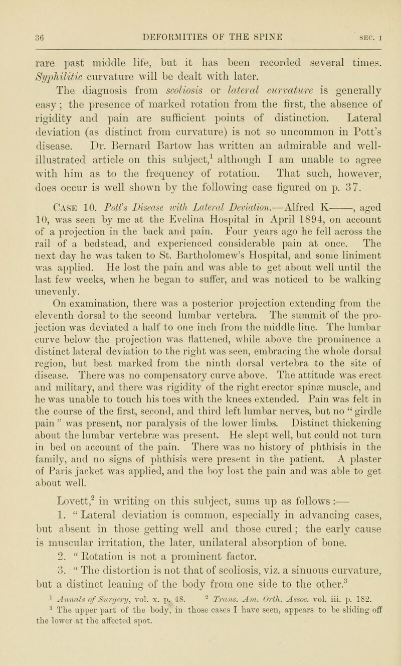 rare past middle lite, but it has been recorded several times. Syphilitic curvature will be dealt with later. The diagnosis from scoliosis or lettered curvature is generally easy; the presence of marked rotation from the first, the absence of rigidity and pain are sufficient points of distinction. Lateral deviation (as distinct from curvature) is not so uncommon in Pott's disease. Dr. Bernard Bartow has written an admirable and well- illustrated article on this subject,^ although I am unable to agree with him as to the frequency of rotation. That such, however, does occur is well shown by the following case figured on p. 37. Case 10. Pott's Disease with Lateral Deviation.—Alfred K , aged 10, was seen by me at the Evelina Hospital in April 1894, on account of a projection in the back and pain. Four years ago he fell across the rail of a bedstead, and experienced considerable pain at once. The next day he was taken to St. Bartholomew's Hospital, and some liniment was applied. He lost the pain and was able to get about well until the last few weeks, when he began to suffer, and was noticed to be walking unevenly. On examination, there was a posterior projection extending from the eleventh dorsal to the second lumbar vertebra. The summit of the pro- jection was deviated a half to one inch from the middle line. The lumbar curve below the projection was flattened, while above the prominence a distinct lateral deviation to the right was seen, embracing the whole dorsal region, but best marked from the ninth dorsal vertebra to the site of disease. There was no compensatory curve above. The attitude was erect and military, and there was rigidity of the right erector spince muscle, and he was unable to touch his toes with the knees extended. Pain was felt in the course of the first, second, and third left lumbar nerves, but no girdle pain  was present, nor paralysis of the lower limbs. Distinct thickening about the lumbar vertebraj was present. He slept well, but could not turn in bed on account of the pain. There Avas no history of phthisis in the family, and no signs of phthisis were present in the patient. A plaster of Paris jacket was applied, and the Ijoy lost the pain and was able to get about well. Lovett,^ in writing on this subject, sums up as follows :— 1.  Lateral deviation is common, especially in advancing cases, but absent in those getting well and those cured; the early cause is muscular irritation, the later, unilateral absorption of bone. 2.  Eotation is not a prominent factor. o.  The distortion is not that of scoliosis, viz. a sinuous curvature, but a distinct leaning of the body from one side to the other.^ •^ Annals of Surgery, vol. x. p. 48. - Trans. Am. Orth. Assoc, vol. iii. }). 182. ^ The upper part of the bod}', in those cases I have seen, appears to be sliding off the lower at the affected spot.