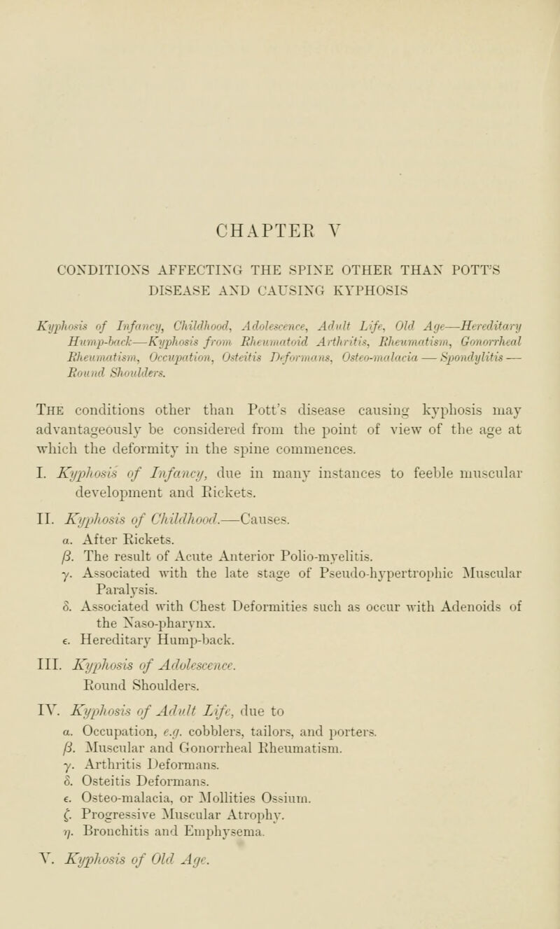 CONDITIONS AFFECTING THE SPINE OTHER THAN POTT'S DISEASE AND CAUSING KYPHOSIS Kyphosis of Infancy, Childhood, Adolescence, Adult Life, Old Age—Hereditary Hump-back—Kyphosis from Rheumatoid Arthritis, Rheumatism, Gonorrheal Rheumatism, Occupation, Osteitis Deformans, Osteo-mulacia — Spondylitis — Round Shoulders. The conditions other than Pott's disease causing kyphosis may advantageously be considered from the point of view of the age at which the deformity in the spine commences. I. Kyphosis of Infancy, due in many instances to feeble muscular development and Rickets. II. Kyphosis of Childhood.—Causes. a. After Rickets. fS. The result of Acute Anterior Polio-myelitis. y. Associated with the late stage of Pseudo-hj'pertrophic Muscular Paralysis. 8. Associated with Chest Deformities such as occur with Adenoids of the Naso-pharynx. e. Hereditary Hump-back. III. Kypjliosis of Adolescence. Round Shoulders. IV. Kyphosis of Advlt Lifr, due to a. Occupation, cjj. cobblers, tailors, and porters. ft. Muscular and Gonorrheal Rheumatism. y. Arthritis Deformans. 8. Osteitis Deformans. c. Osteo-malacia, or MoUities Ossiurn. ^. Progressive Muscular Atrophy. 7/. Bronchitis and Emphysema. Y. Kyphosis of Old Age.