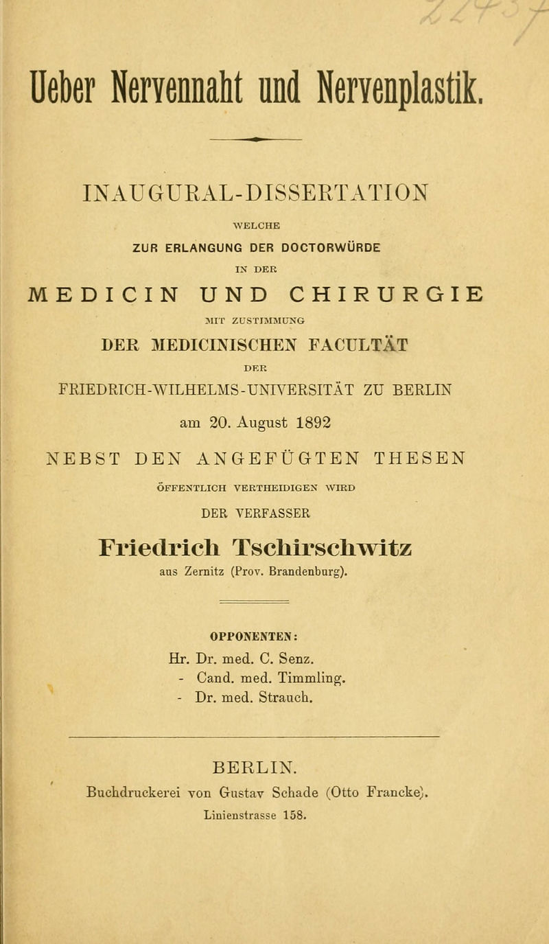 üekr Nervennaht und Nervenplastik. INAUGURAL-DISSERTATION WELCHE ZUR ERLANGUNG DER DOCTORWÜRDE IX DER MEDICIN UND CHIRURGIE MIT ZUSTIMMUNG DER MEDICINISCHEN FACULTÄT DER FRIEDRICH-WILHELMS-UNWERSITÄT ZU BERLIN am 20. August 1892 NEBST DEN ANGEFÜGTEN THESEN ÖFFENTLICH VERTHEIDIGEN WIRD DER VERFASSER Friedrich TscliirscliTvitz aus Zemitz (Prov. Brandenbarg). OPPONENTEN: Hr. Dr. med. C. Senz. - Cand. med. Timmling. - Dr. med. Strauch. BERLIN. Buchdruckerei von Gustav Schade (Otto Francke). Linienstrasse 158.
