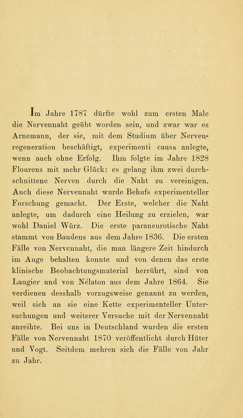 Im Jahre 1787 dürfte wohl zum ersten Male die Nervennaht geübt worden sein, und zwar war es Arnemann, der sie, mit dem Studium über Nerven- regeneration beschäftigt, experimenti causa anlegte, wenn auch ohne Erfolg. Ihm folgte im Jahre 1828 Flourens mit mehr Glück: es gelang ihm zwei durch- schnittene Nerven durch die Naht zu vereinigen. Auch diese Nervennaht wurde Behufs experimenteller Forschung gemacht. Der Erste, welcher die Naht anlegte, um dadurch eine Heilung zu erzielen, war wohl Daniel Würz. Die erste paraneurotische Naht stammt von Baudens aus dem Jahre 1836. Die ersten Fälle von Nervennaht, die man längere Zeit hindurch im Auge behalten konnte und von denen das erste klinische Beobachtungsmaterial herrührt, sind von Laugier und von Nelaton aus dem Jahre 1864. Sie verdienen desshalb vorzugsweise genannt zu werden, weil sich an sie eine Kette experimenteller Unter- suchungen und weiterer Versuche mit der Nervennaht anreihte. Bei uns in Deutschland wurden die ersten Fälle von Nervennaht 1870 veröffentlicht durch Hüter und Vogt. Seitdem mehren sich die Fälle von Jahr zu Jahr.