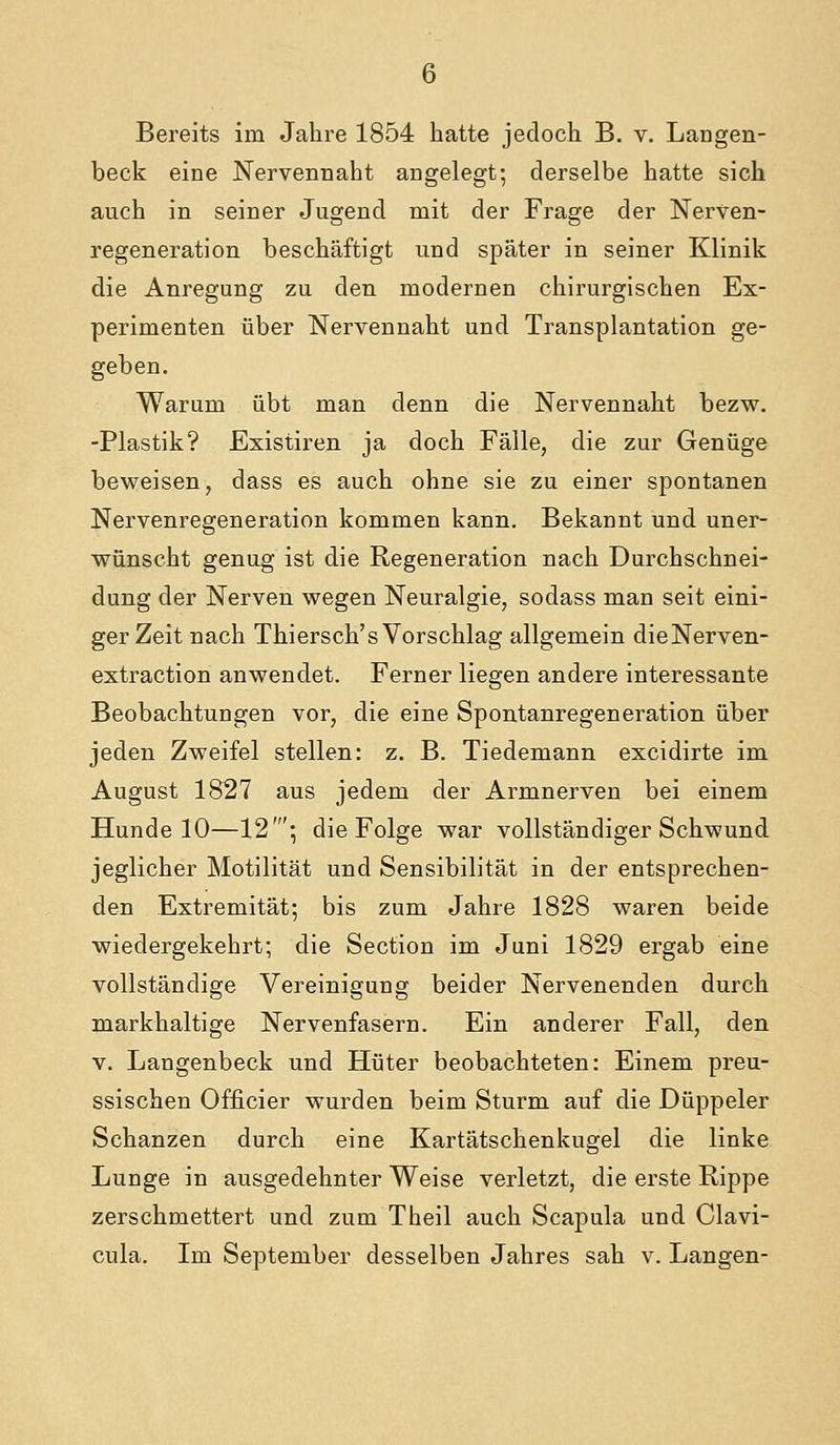 beck eine Nervennaht angelegt; derselbe hatte sich auch in seiner Jugend mit der Frage der Nerven- regeneration beschäftigt und später in seiner Klinik die Anregung zu den modernen chii'urgischen Ex- perimenten über Nerven naht und Transplantation ge- geben. Warum übt man denn die Nervennaht bezw. -Plastik? Existiren ja doch Fälle, die zur Genüge beweisen, dass es auch ohne sie zu einer spontanen Nervenregeneration kommen kann. Bekannt und uner- wünscht genug ist die Regeneration nach Durchschnei- dung der Nerven wegen Neuralgie, sodass man seit eini- ger Zeit nach Thiersch's Vorschlag allgemein dieNerven- extraction anwendet. Ferner liegen andere interessante Beobachtungen vor, die eine Spontanregeneration über jeden Zweifel stellen: z. B. Tiedemann excidirte im August 1827 aus jedem der Armnerven bei einem Hunde 10—12'; die Folge war vollständiger Schwund jeglicher Motilität und Sensibilität in der entsprechen- den Extremität; bis zum Jahre 1828 waren beide wiedergekehrt; die Section im Juni 1829 ergab eine vollständige Vereinigung beider Nervenenden durch markhaltige Nervenfasern. Ein anderer Fall, den v. Langenbeck und Hüter beobachteten: Einem preu- ssischen Officier wurden beim Sturm auf die Düppeler Schanzen durch eine Kartätschenkugel die linke Lunge in ausgedehnter Weise verletzt, die erste Rippe zerschmettert und zum Theil auch Scapula und Clavi- cula. Im September desselben Jahres sah v. Langen-
