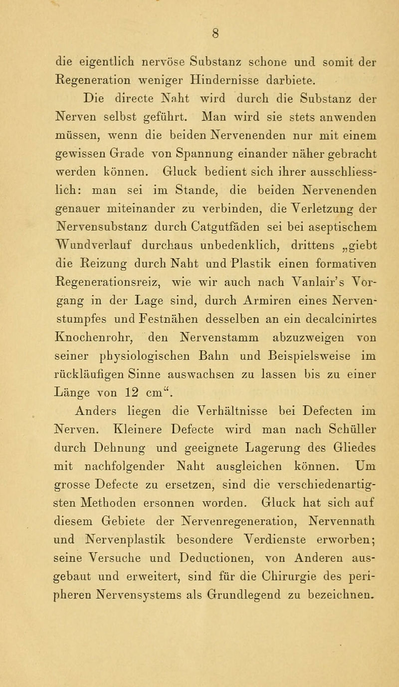 die eigentlich nervöse Sabstanz schone und somit der Regeneration weniger Hindernisse darbiete. Die directe Naht wird durch die Substanz der Nerven selbst geführt. Man wird sie stets anwenden müssen, wenn die beiden Nervenenden nur mit einem gewissen Grade von Spannung einander näher gebracht werden können. Gluck bedient sich ihrer ausschliess- lich: man sei im Stande, die beiden Nervenenden genauer miteinander zu verbinden, die Verletzung der Nervensubstanz durch Catgutfäden sei bei aseptischem Wundverlauf durchaus unbedenklich, drittens „giebt die Reizung durch Naht und Plastik einen formativen Regenerationsreiz, wie wir auch nach Vanlair's Vor- gang in der Lage sind, durch Armiren eines Nerven- stumpfes und Festnähen desselben an ein decalcinirtes Knochenrohr, den Nervenstamm abzuzweigen von seiner physiologischen Bahn und Beispielsweise im rückläufigen Sinne auswachsen zu lassen bis zu einer Länge von 12 cm'. Anders liegen die Verhältnisse bei Defecten im Nerven. Kleinere Defecte wird man nach Schüller durch Dehnung und geeignete Lagerung des Gliedes mit nachfolgender Naht ausgleichen können. Um grosse Defecte zu ersetzen, sind die verschiedenartig- sten Methoden ersonnen worden. Gluck hat sich auf diesem Gebiete der Nervenregeneration, Nervennath und Nervenplastik besondere Verdienste erworben; seine Versuche und Deductionen, von Anderen aus- gebaut und erweitert, sind für die Chirurgie des peri- pheren Nervensystems als Grundlegend zu bezeichnen.