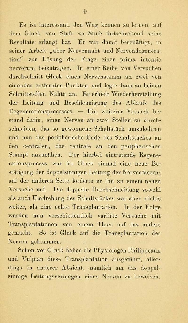 Es ist interessant, den Weg kennen zu lernen, auf dem Gluck von Stufe zu Stufe fortschreitend seine Resultate erlangt hat. Er war damit beschäftigt, in seiner Arbeit „über Nervennaht und Nervendegenera- tion zur Lösung der Frage einer prirua intentio uervorum beizutragen. In einer Reihe von Versuchen durchschnitt Gluck einen Nervenstamm an zwei von einander entfernten Punkten und legte dann an beiden Schnittstellen Nähte an. Er erhielt Wiederherstellung der Leitung und Beschleunigung des Ablaufs des Regenerationsprocesses. — Ein weiterer Versuch be- stand darin, einen Nerven an zwei Stellen zu durch- schneiden, das so gewonnene Schaltstück umzukehren und nun das peripherische Ende des Schaltstückes an den centralen, das centrale an den peripherischen Stumpf anzunähen. Der hierbei eintretende Regene- rationsprocess war für Gluck einmal eine neue Be- stätigung der doppelsinnigen Leitung der Nervenfasern; auf der anderen Seite forderte er ihn zu einem neuen Versuche auf. Die doppelte Durchschneidung sowohl als auch Umdrehung des Schaltstückes war aber nichts weiter, als eine echte Transplantation. In der Folge wurden nun verschiedentlich variirte Versuche mit Transplantationen von einem Thier auf das andere gemacht. So ist Gluck auf die Transplantation der Nerven gekommen. Schon vor Gluck haben die Physiologen Philippeaux und Vulpian diese Transplantation ausgeführt, aller- dings in anderer Absicht, nämlich um das doppel- sinnige Leitungsvermögen eines Nerven zu beweisen.