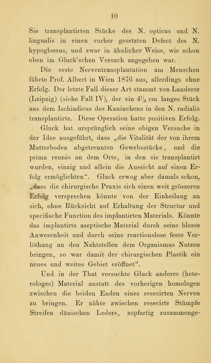 Sie transplantirten Stücke des N. opticus und N. lingualis in einen vorher gesetzten Defect des N. hypoglossus, und zwar in ähnlicher Weise, wie schon oben im Gluck'schen Versuch angegeben war. Die erste Nerventransplantation am Menschen führte Prof. Albert in Wien 1876 aus, allerdings ohne Erfolg. Der letzte Fall dieser Art stammt von Landerer (Leipzig) (siehe Fall lY), der ein 4\'2 cm langes Stück aus dem Ischiadicus des Kaninchens in den N. radialis transplantirte. Diese Operation hatte positiven Erfolg. Gluck hat ursprünglich seine obigen Versuche in der Idee ausgeführt, dass „die Vitalität der von ihrem Mutterboden abgetrennten Gewebsstücke, und die prima reunio an dem Orte, in den sie transplantirt wurden, einzig und allein die Aussicht auf einen Er- folg ermöglichten. Gluck erwog aber damals schon, „dass die chirurgische Praxis sich einen weit grösseren Erfolg versprechen könnte von der Einheilung an sich, ohne Rücksicht auf Erhaltung der Structur und specifische Function des implantirten Materials. Könnte das implautirte aseptische Material durch seine blosse Anwesenheit und durch seine reactionslose feste Ver- löthung an den Nahtstellen dem Organismus Nutzen bringen, so war damit der chirurgischen Plastik ein neues und weites Gebiet eröffnet. Und in der That versuchte Gluck anderes (hete- rologes) Material anstatt des vorherigen homologen zwischen die beiden Enden eines resecirten Nerven zu bringen. Er nähte zwischen resecirte Stümpfe Streifen dänischen Leders, zopfartig zusammenge-