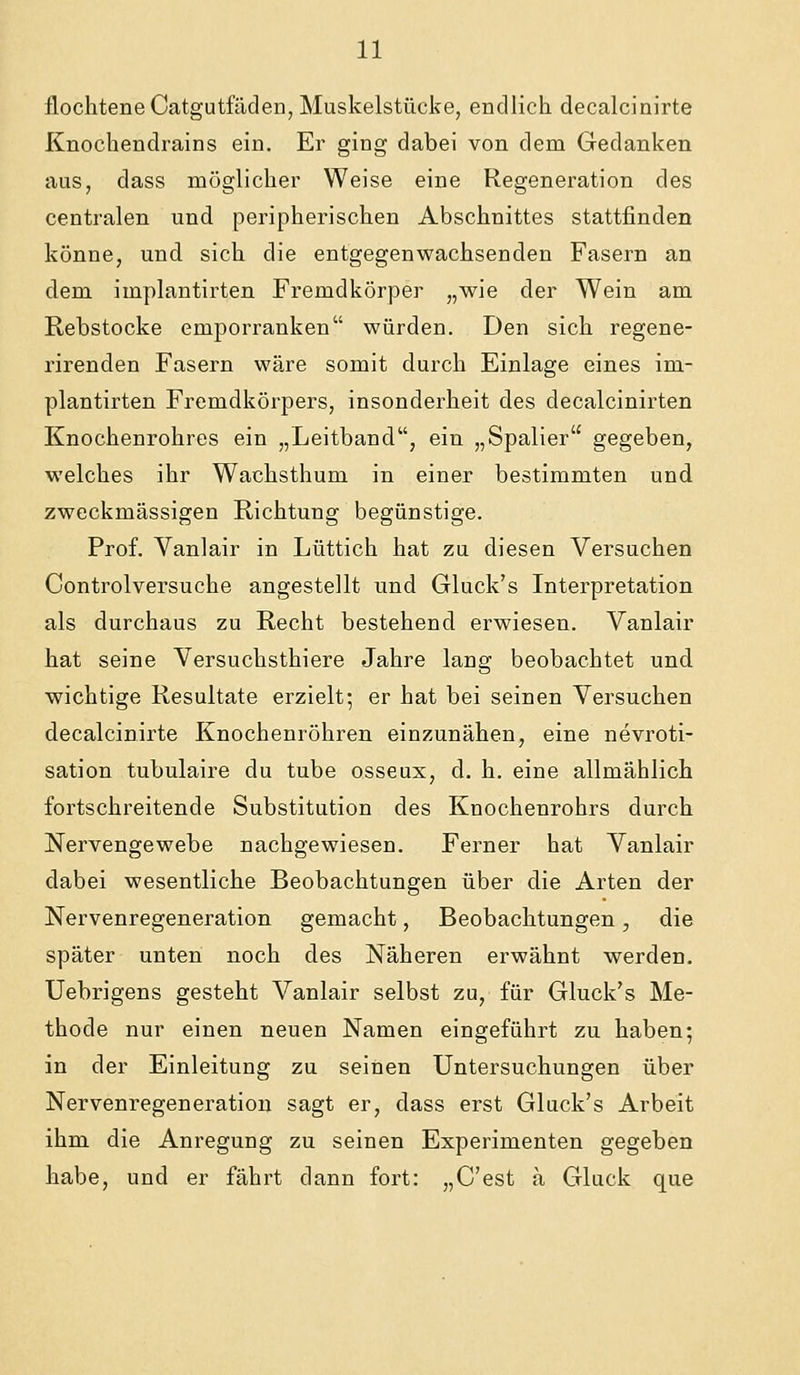 flocliteneCatgutfäden, Muskelstücke, endlich decalcinirte Knochendrains ein. Er ging dabei von dem Gedanken aus, dass möglicher Weise eine Regeneration des centralen und peripherischen Abschnittes stattfinden könne, und sich die entgegenwachsenden Fasern an dem implantirten Fremdkörper „wie der Wein am Rebstocke emporranken würden. Den sich regene- rirenden Fasern wäre somit durch Einlage eines im- plantirten Fremdkörpers, insonderheit des decalcinirten Knochenrohres ein „Leitband, ein „Spalier gegeben, welches ihr Wachsthum in einer bestimmten und zweckmässigen Richtung begünstige. Prof. Vanlair in Lüttich hat zu diesen Versuchen Controlversuche angestellt und Gluck's Interpretation als durchaus zu Recht bestehend erwiesen. Vanlair hat seine Versuchsthiere Jahre lang beobachtet und wichtige Resultate erzielt; er hat bei seinen Versuchen decalcinirte Knochenröhren einzunähen, eine nevroti- sation tubulaire du tube osseux, d. h. eine allmählich fortschreitende Substitution des Knochenrohrs durch Nervengewebe nachgewiesen. Ferner hat Vanlair dabei wesentliche Beobachtungen über die Arten der Nervenregeneration gemacht, Beobachtungen, die später unten noch des Näheren erwähnt werden. Uebrigens gesteht Vanlair selbst zu, für Gluck's Me- thode nur einen neuen Namen eingeführt zu haben; in der Einleitung zu seinen Untersuchungen über Nervenregeneration sagt er, dass erst Gluck's Arbeit ihm die Anregung zu seinen Experimenten gegeben habe, und er fährt dann fort: „C'est a Gluck que