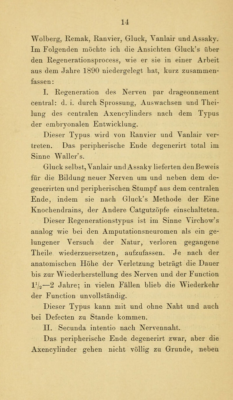 Wolberg, Remak, Ran vier, Gluck, Vanlair und Assaky. Im Folgenden möchte ich die Ansichten Gluck's über den Regenerationsprocess, wie er sie in einer Arbeit aus dem Jahre 1890 niedergelegt hat, kurz zusammen- fassen: I. Regeneration des Nerven par drageonnement central: d. i. durch Sprossung, Auswachsen und Thei- lung des centralen Axencylinders nach dem Typus der embryonalen Entwicklung. Dieser Typus wird von Ranvier und Vanlair ver- treten. Das peripherische Ende degenerirt total im Sinne Waller's. Gluck selbst, Vanlair und Assaky lieferten den Beweis für die Bildung neuer Nerven um und neben dem de- generirten und peripherischen Stumpf aus dem centralen Ende, indem sie nach Gluck's Methode der Eine Knochendrains, der Andere Catgutzöpfe einschalteten. Dieser Regenerationstypus ist im Sinne Virchow's analog wie bei den Amputationsneuromen als ein ge- lungener Versuch der Natur, verloren gegangene Theile wiederzuersetzen, aufzufassen. Je nach der anatomischen Höhe der Verletzung beträgt die Dauer bis zur Wiederherstellung des Nerven und der Function l^/.2—2 Jahre; in vielen Fällen blieb die Wiederkehr der Function unvollständig. Dieser Typus kann mit und ohne Naht und auch bei Defecten zu Stande kommen. n. Secunda intentio nach Nervennaht. Das peripherische Ende degenerirt zwar, aber die Axencylinder gehen nicht völlig zu Grunde, neben