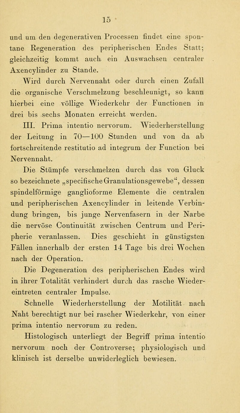 und um den degenerativen Processen findet eine spon- tane Regeneration des peripherischen Endes Statt; eleichzeitis: kommt auch ein Auswachsen centraler Axencylinder zu Stande, Wird durch Nervennaht oder durch einen Zufall die organische Verschmelzung beschleunigt, so kann hierbei eine völlige Wiederkehr der Functionen in drei bis sechs Monaten erreicht werden. III. Prima intentio nervorum. Wiederherstellung der Leitung in 70—100 Stunden und von da ab fortschreitende restitutio ad integrum der Function bei Nervennaht. Die Stümpfe verschmelzen durch das von Gluck so bezeichnete „specifischeGranulationsgewebe, dessen spindelförmige ganglioforme Elemente die centralen und peripherischen Axencylinder in leitende Verbin- dung bringen, bis junge Nervenfasern in der Narbe die nervöse Continuität zwischen Centrum und Peri- pherie veranlassen. Dies geschieht in günstigsten Fällen innerhalb der ersten 14 Tage bis drei Wochen nach der Operation. Die Degeneration des peripherischen Endes wird in ihrer Totalität verhindert durch das rasche Wieder- eintreten centraler Impulse. Schnelle Wiederherstellung der Motilität nach Naht berechtigt nur bei rascher Wiederkehr, von einer prima intentio nervorum zu reden. Histologisch unterliegt der Begriff prima intentio nervorum noch der Controverse*, physiologisch und klinisch ist derselbe unwiderleglich bewiesen.