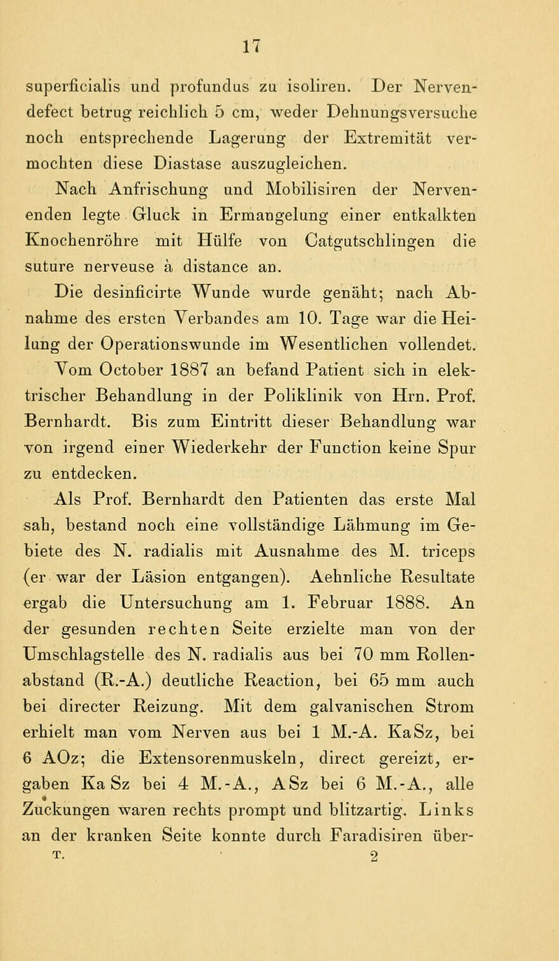superficialis und profundus zu isoliren. Der Nerven- defect betrug reichlich 5 cm, weder Dehnungsversuche noch entsprechende Lagerung der Extremität ver- mochten diese Diastase auszugleichen. Nach Anfrischung und Mobilisiren der Nerven- enden legte Gluck in Ermangelung einer entkalkten Knochenröhre mit Hülfe von Catgutschlingen die suture nerveuse a distance an. Die desinficirte Wunde wurde genäht; nach Ab- nahme des ersten Verbandes am 10. Tage war die Hei- lung der Operationswunde im Wesentlichen vollendet. Vom October 1887 an befand Patient sich in elek- trischer Behandlung in der Poliklinik von Hrn. Prof. Bernhardt. Bis zum Eintritt dieser Behandlung war von irgend einer Wiederkehr der Function keine Spur zu entdecken. Als Prof. Bernhardt den Patienten das erste Mal sah, bestand noch eine vollständige Lähmung im Ge- biete des N. radialis mit Ausnahme des M. triceps (er war der Läsion entgangen). Aehnliche Resultate ergab die Untersuchung am 1. Februar 1888. An der gesunden rechten Seite erzielte man von der Umschlagstelle des N. radialis aus bei 70 mm Rollen- abstand (R.-A.) deutliche Reaction, bei 65 mm auch bei directer Reizung. Mit dem galvanischen Strom erhielt man vom Nerven aus bei 1 M.-A. KaSz, bei 6 AOz; die Extensorenmuskeln, direct gereizt, er- gaben KaSz bei 4 M.-A., ASz bei 6 M.-A., alle Zuckungen waren rechts prompt und blitzartig. Links an der kranken Seite konnte durch Faradisiren über- T. 2