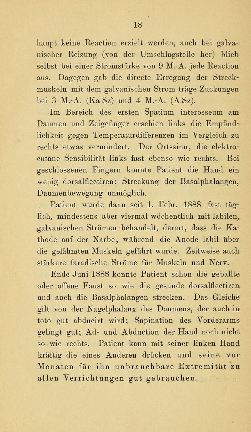Jiaupt keine R.eaction erzielt werden, auch bei galva- nischer Reizung (von der Umschlagstelle her) blieb selbst bei einer Stromstärke von 9 M.-A. jede Reaction aus. Dagegen gab die directe Erregung der Streck- muskeln mit dem galvanischen Strom träge Zuckungen bei 3 M.-A. (Ka Sz) und 4 M.-A. (A Sz). Im Bereich des ersten Spatium interosseum am Daumen und Zeigefinger erschien links die Empfind- lichkeit gegen Temperaturdifferenzen im Vergleich zu rechts etwas vermindert. Der Ortssinn, die elektro- cutane Sensibilität links fast ebenso wie rechts. Bei geschlossenen Fingern konnte Patient die Hand ein wenig dorsalflectiren; Streckung der Basalphalangen, Daumenbewegung unmöglich. Patient wurde dann seit 1. Febr. 1888 fast täg- lich, mindestens aber viermal wöchentlich mit labilen, galvanischen Strömen behandelt, derart, dass die Ka- thode auf der Narbe, während die Anode labil über die gelähmten Muskeln geführt wurde. Zeitweise auch stärkere faradische Ströme für Muskeln und Nerv. Ende Juni 1888 konnte Patient schon die geballte oder offene Faust so wie die gesunde dorsalflectiren und auch die Basalphalangen strecken. Das Gleiche gilt von der Nagelphalanx des Daumens, der auch in toto gut abducirt wird; Supination des Vorderarms gelingt gut; Ad- und Abduction der Hand noch nicht so wie rechts. Patient kann mit seiner linken Hand kräftig die eines Anderen drücken und seine vor Monaten für ihn unbrauchbare Extremität zu allen Verrichtungen gut gebrauchen.