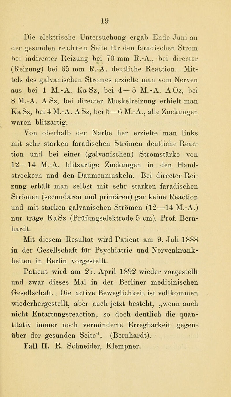Die elektrische Untersuchung ergab Ende Juni an der gesunden rechten Seite für den faradischen Strom bei indirecter Keizung bei 70 mm R.-A., bei directer (Reizung) bei 65 mm R.-A. deutliche Reaction. Mit- tels des galvanischen Stromes erzielte man vom Nerven aus bei 1 M.-A. Ka Sz, bei 4—5 M.-A. AOz, bei 8 M.-A. A Sz, bei directer Muskelreizung erhielt man KaSz, bei 4 M.-A. ASz, bei 5—6 M.-A., alle Zuckungen w^aren blitzartig. Von oberhalb der Narbe her erzielte man links mit sehr starken faradischen Strömen deutliche Reac- tion und bei einer (galvanischen) Stromstärke von 12—14 M.-A. blitzartige Zuckungen in den Hand- streckern und den Daumenmuskeln. Bei directer Rei- zung erhält man selbst mit sehr starken faradischen Strömen (secundären und primären) gar keine Reaction und mit starken galvanischen Strömen (12—14 M.-A.) nur träge KaSz (Prüfungselektrode 5 cm). Prof. Bern- hardt. Mit diesem Resultat wird Patient am 9. Juli 1888 in der Gesellschaft für Psychiatrie und Nervenkrank- heiten in Berlin vorgestellt. Patient wird am 27. April 1892 wieder vorgestellt und zwar dieses Mal in der Berliner medicinischen Gesellschaft. Die active Beweglichkeit ist vollkommen wiederhergestellt, aber auch jetzt besteht, „wenn auch nicht Entartungsreaction, so doch deutlich die quan- titativ immer noch verminderte Erregbarkeit gegen- über der gesunden Seite. (Bernhardt). Fall II. R. Schneider, Klempner.