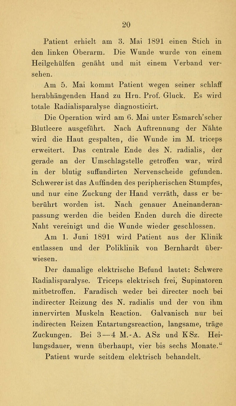 Patient erhielt am 3. Mai 1891 einen Stich in den linken Oberarm. Die Wunde wurde von einem Heilgehülfen genäht und mit einem Verband ver- sehen. Am 5. Mai kommt Patient wegen seiner schlaff herabhängenden Hand zu Hrn. Prof. Gluck, Es wird totale Radialisparalyse diagnosticirt. Die Operation wird am 6. Mai unter Esmarch'scher Blutleere ausgeführt. Nach Auftrennung der Nähte wird die Haut gespalten, die Wunde im M. triceps erweitert. Das centrale Ende des N. radialis, der gerade an der Umschlagstelle getroffen war, wird in der blutig suffundirten Nervenscheide gefunden. Schwerer ist das Auffinden des peripherischen Stumpfes, und nur eine Zuckung der Hand verräth, dass er be- berührt worden ist. Nach genauer Aneinanderan- passung werden die beiden Enden durch die directe Naht vereinigt und die Wunde wieder geschlossen. Am 1. Juni 1891 wird Patient aus der Klinik entlassen und der Poliklinik von Bernhardt über- wiesen. Der damalige elektrische Befund lautet: Schwere Radialisparalyse. Triceps elektrisch frei, Supinatoren mitbetroffen. Faradisch weder bei directer noch bei indirecter Reizung des N. radialis und der von ihm innervirten Muskeln Reaction. Galvanisch nur bei indirecten Reizen Entartungsreaction, langsame, träge Zuckungen. Bei 3 — 4 M.-A. ASz und KSz. Hei- lungsdauer, wenn überhaupt, vier bis sechs Monate. Patient wurde seitdem elektrisch behandelt.