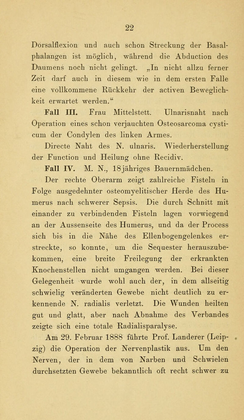 Dorsalflexion und auch schon Streckung der Basal- phalangen ist möglich, während die Abduction des Daumens noch nicht gelingt. „In nicht allzu ferner Zeit darf auch in diesem wie in dem ersten Falle eine vollkommene Rückkehr der activen Beweglich- keit erwartet werden. Fall in. Frau Mittelstett. ülnarisnaht nach Operation eines schon verjauchten Osteosarcoma cysti- cum der Condylen des linken Armes. Directe Naht des N. ulnaris. Wiederherstellung der Function und Heilung ohne Recidiv. Fall IV. M. N., ISjähriges Bauernmädchen. Der rechte Oberarm zeigt zahlreiche Fisteln in Folge ausgedehnter osteomyelitischer Herde des Hu- merus nach schwerer Sepsis. Die durch Schnitt mit einander zu verbindenden Fisteln lagen vorwiegend an der Aussenseite des Humerus, und da der Process sich bis in die Nähe des Ellenbogengelenkes er- streckte, so konnte, um die Sequester herauszube- kommen, eine breite Freilegung der erkrankten Knochenstellen nicht umgangen werden. Bei dieser Gelegenheit wurde wohl auch der, in dem allseitig schwielig veränderten Gewebe nicht deutlich zu er- kennende N. radialis verletzt. Die Wunden heilten gut und glatt, aber nach Abnahme des Verbandes zeigte sich eine totale Radialisparalyse. Am 29. Februar 1888 führte Prof. Landerer (Leip- • zig) die Operation der Nervenplastik aus. Um den Nerven, der in dem von Narben und Schwielen durchsetzten Gewebe bekanntlich oft recht schwer zu