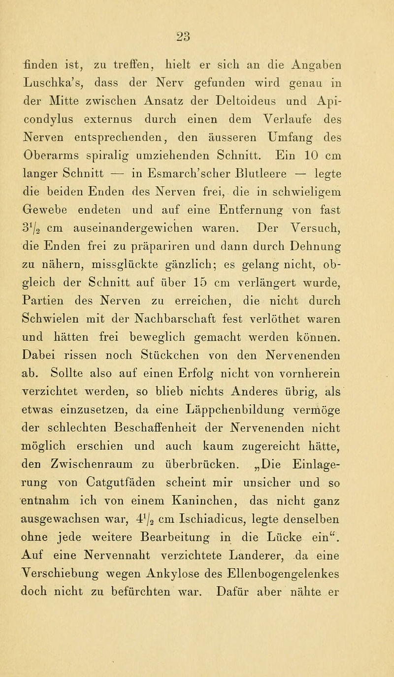 finden ist, zu treffen, hielt er sich an die Angaben Luschka's, dass der Nerv gefanden wird genau in der Mitte zwischen Ansatz der Deltoideus und Api- condylus externus durch einen dem Verlaufe des Nerven entsprechenden, den äusseren Umfang des Oberarms spiralig umziehenden Schnitt, Ein 10 cm langer Schnitt — in Esmarch'scher Blutleere — legte die beiden Enden des Nerven frei, die in schwieligem Gewebe endeten und auf eine Entfernung von fast 3^/2 cm auseinandergewichen waren. Der Versuch, die Enden frei zu präpariren und dann durch Dehnung zu nähern, missglückte gänzlich; es gelang nicht, ob- gleich der Schnitt auf über 15 cm verlängert wurde, Partien des Nerven zu erreichen, die nicht durch Schwielen mit der Nachbarschaft fest verlöthet waren und hätten frei beweglich gemacht werden können. Dabei rissen noch Stückchen von den Nervenenden ab. Sollte also auf einen Erfolg nicht von vornherein verzichtet werden, so blieb nichts Anderes übrig, als etwas einzusetzen, da eine Läppchenbildung vermöge der schlechten Beschaffenheit der Nervenenden nicht möglich erschien und auch kaum zugereicht hätte, den Zwischenraum zu überbrücken. „Die Einlage- rung von Catgutfäden scheint mir unsicher und so entnahm ich von einem Kaninchen, das nicht ganz ausgewachsen war, 4^/2 cm Ischiadicus, legte denselben ohne jede weitere Bearbeitung in die Lücke ein. Auf eine Nervennaht verzichtete Landerer, da eine Verschiebung wegen Ankylose des Ellenbogengelenkes doch nicht zu befürchten war. Dafür aber nähte er