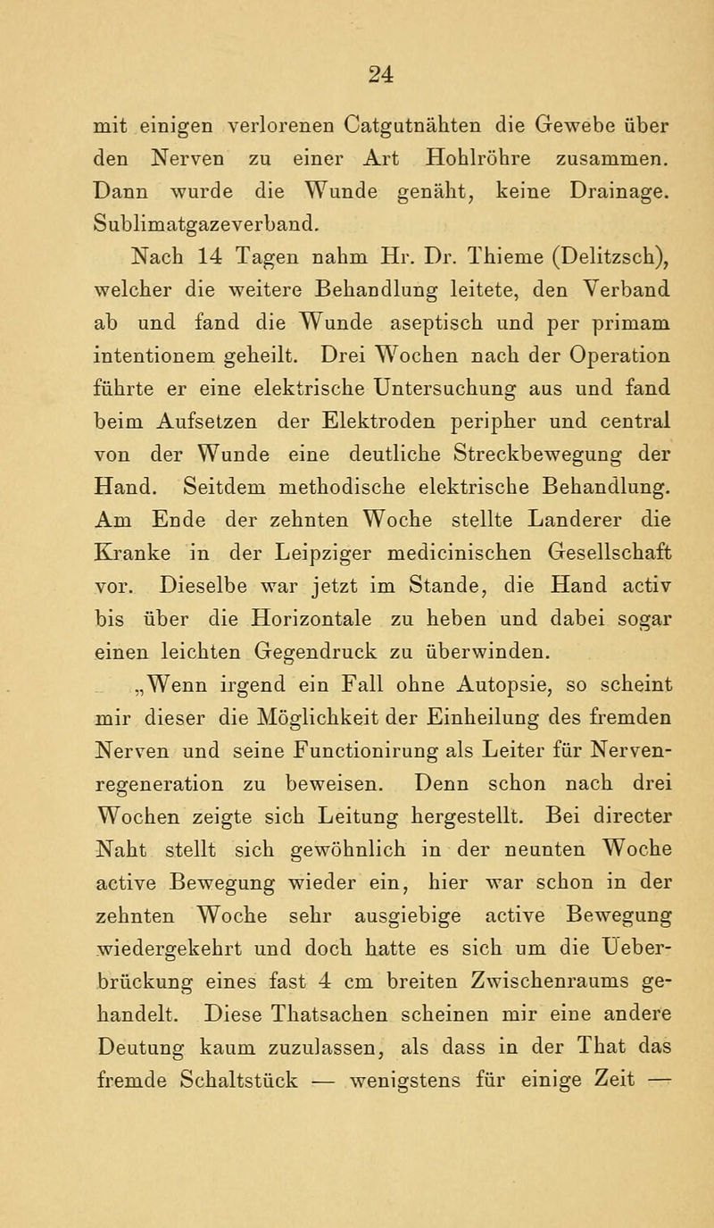 mit einigen verlorenen Catgutnähten die Gewebe über den Nerven zu einer Art Hohlröhre zusammen. Dann wurde die Wunde genäht, keine Drainage. Sublimatgazeverband. Nach 14 Tagen nahm Hr. Dr. Thieme (Delitzsch), welcher die weitere Behandlung leitete, den Verband ab und fand die Wunde aseptisch und per primam intentionem geheilt. Drei Wochen nach der Operation führte er eine elektrische Untersuchung aus und fand beim Aufsetzen der Elektroden peripher und central von der Wunde eine deutliche Streckbewegung der Hand. Seitdem methodische elektrische Behandlung. Am Ende der zehnten Woche stellte Landerer die Kranke in der Leipziger medicinischen Gesellschaft vor. Dieselbe war jetzt im Stande, die Hand activ bis über die Horizontale zu heben und dabei sogar einen leichten Gegendruck zu überwinden. „Wenn irgend ein Fall ohne Autopsie, so scheint mir dieser die Möglichkeit der Einheilung des fremden Nerven und seine Functionirung als Leiter für Nerven- regeneration zu beweisen. Denn schon nach drei Wochen zeigte sich Leitung hergestellt. Bei directer Naht stellt sich gewöhnlich in der neunten Woche active Bewegung wieder ein, hier war schon in der zehnten Woche sehr ausgiebige active Bewegung wiedergekehrt und doch hatte es sich um die IJeber- brückung eines fast 4 cm breiten Zwischenraums ge- handelt. Diese Thatsachen scheinen mir eine andere Deutung kaum zuzulassen, als dass in der That das fremde Schaltstück — wenigstens für einige Zeit —-