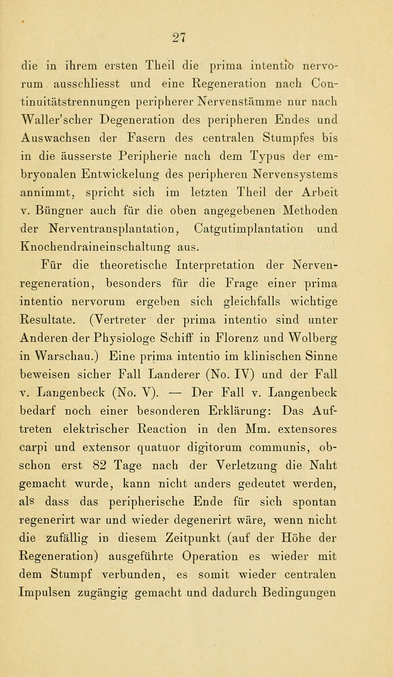 die in ihrem ersten Theil die prima intentio nervo- rum ausscliliesst und eine Regeneration nach Con- tinuitätstrennungen peripherer Nervenstämme nur nach Waller'scher Degeneration des peripheren Endes und Auswachsen der Fasern des centralen Stumpfes bis in die äusserste Peripherie nach dem Typus der em- bryonalen Entwickelung des peripheren Nervensystems annimmt, spricht sich im letzten Theil der Arbeit V. Büngner auch für die oben angegebenen Methoden der Nerventransplantation, Catgutimplantation und Knochendraineinschaltung aus. Für die theoretische Interpretation der Nerven- regeneration, besonders für die Frage einer prima intentio nervorum ergeben sich gleichfalls wichtige Resultate. (Vertreter der prima intentio sind unter Anderen der Physiologe Schiff in Florenz und Wolberg in Warschau.) Eine prima intentio im klinischen Sinne beweisen sicher Fall Landerer (No. IV) und der Fall V. Langenbeck (No. V). — Der Fall v, Langenbeck bedarf noch einer besonderen Erklärung: Das Auf- treten elektrischer Reaction in den Mm. extensores carpi und extensor quatuor digitorum communis, ob- schon erst 82 Tage nach der Verletzung die Naht gemacht wurde, kann nicht anders gedeutet werden, als dass das peripherische Ende für sich spontan regenerirt war und wieder degenerirt wäre, wenn nicht die zufällig in diesem Zeitpunkt (auf der Höhe der Regeneration) ausgeführte Operation es wieder mit dem Stumpf verbunden, es somit wieder centralen Impulsen zugängig gemacht und dadurch Bedingungen