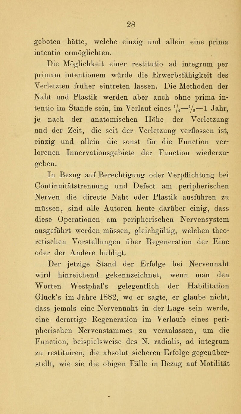 geboten hätte, welche einzig und allein eine prima intentio ermöglichten. Die Möglichkeit einer restitutio ad integrum per primam intentionem würde die Erwerbsfähigkeit des Verletzten früher eintreten lassen. Die Methoden der Naht und Plastik werden aber auch ohne prima in- tentio im Stande sein, im Verlauf eines ^4—72—1 Jahr, je nach der anatomischen Höhe der Verletzung und der Zeit, die seit der Verletzung verflossen ist, einzig und allein die sonst für die Function ver- lorenen Innervationsgebiete der Function wiederzu- geben. In Bezug auf Berechtigung oder Verpflichtung bei Continuitätstrennung und Defect am peripherischen Nerven die directe Naht oder Plastik ausführen zu müssen, sind alle Autoren heute darüber einig, dass diese Operationen am peripherischen Nervensystem ausgeführt werden müssen, gleichgültig, welchen theo- retischen Vorstellungen über Regeneration der Eine oder der Andere huldigt. Der jetzige Stand der Erfolge bei Nervennaht wird hinreichend gekennzeichnet, wenn man den Worten Westphal's gelegentlich der Habilitation Gluck's im Jahre 1882, wo er sagte, er glaube nicht, dass jemals eine Nervennaht in der Lage sein werde, eine derartige Regeneration im Verlaufe eines peri- pherischen Nervenstammes zu veranlassen;, um die Function, beispielsweise des N. radialis, ad integrum zu restituiren, die absolut sicheren Erfolge gegenüber- stellt, wie sie die obigen Fälle in Bezug auf Motilität