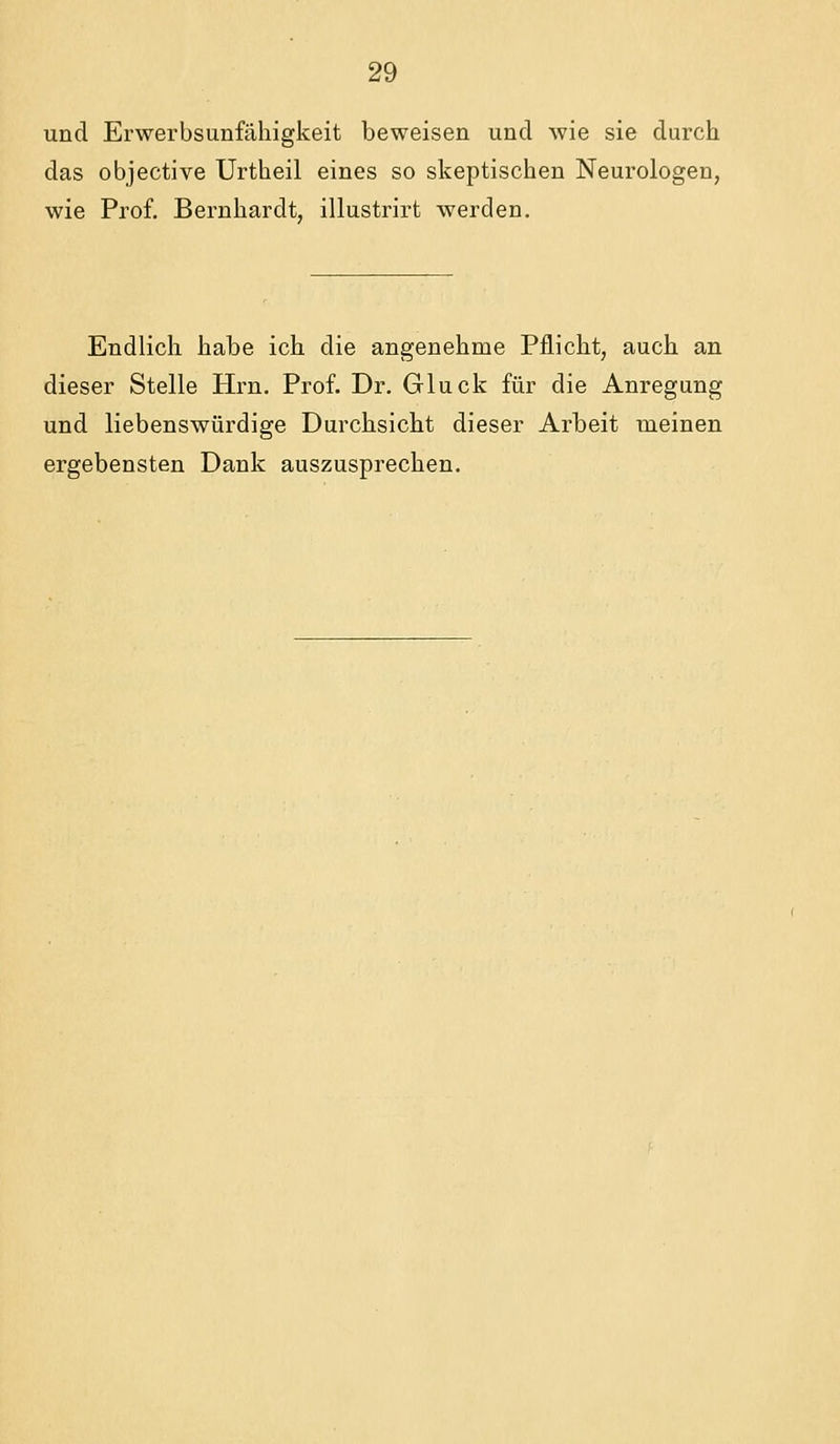 und Erwerbsunfähigkeit beweisen und wie sie durch das objective Urtheil eines so skeptischen Neurologen, wie Prof. Bernhardt, illustrirt werden. Endlich habe ich die angenehme Pflicht, auch an dieser Stelle Hrn. Prof. Dr. Gluck für die Anregung und liebenswürdige Durchsicht dieser Arbeit meinen ergebensten Dank auszusprechen.