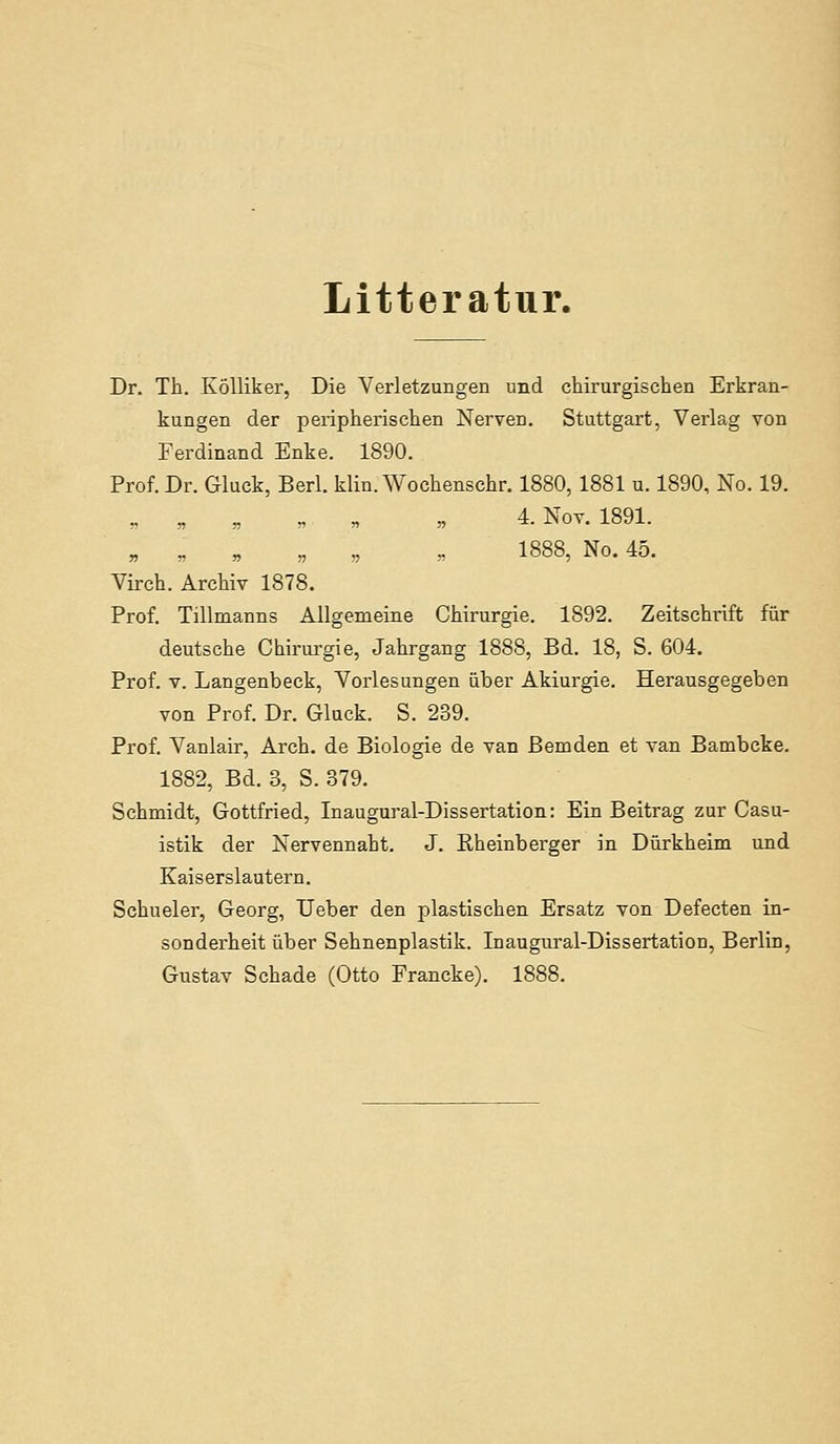 Litteratur. Dr. Th. Kölliker, Die Verletzungen und chirurgischen Erkran- kungen der peripherischen Nerven. Stuttgart, Verlag von Ferdinand Enke. 1890. Prof. Dr. Gluck, Berl. klin. Wochenschr. 1880, 1881 u. 1890, No. 19. „ „ „ „„ „ 4. Nov. 1891. „ „ „ „ „ „ 1888, No. 45. Virch. Archiv 1878. Prof. Tillmanns Allgemeine Chirurgie. 1892. Zeitschrift für deutsche Chirurgie, Jahrgang 1888, Bd. 18, S. 604. Prof. V. Langenbeck, Vorlesungen über Akiurgie. Herausgegeben von Prof. Dr. Gluck. S. 239. Prof. Vanlair, Arch. de Biologie de van Bernden et van Bambcke. 1882, Bd. 3, S. 879, Schmidt, Gottfried, Inaugural-Dissertation: Ein Beitrag zur Casu- istik der Nervennaht. J. Rheinberger in Dürkheim und Kaiserslautern. Schueler, Georg, lieber den plastischen Ersatz von Defecten in- sonderheit über Sehnenplastik. Inaugural-Dissertation, Berlin, Gustav Schade (Otto Francke). 1888.